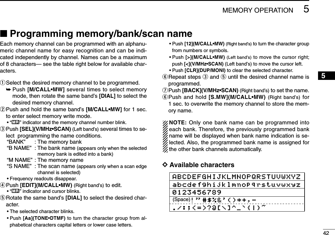 425MEMORY OPERATION12345678910111213141516171819■Programming memory/bank/scan nameEach memory channel can be programmed with an alphanu-meric channel name for easy recognition and can be indi-cated independently by channel. Names can be a maximumof 8 characters— see the table right below for available char-acters.qSelect the desired memory channel to be programmed.➥Push [M/CALL•MW] several times to select memorymode, then rotate the same band’s [DIAL] to select thedesired memory channel.wPush and hold the same band’s [M/CALL•MW] for 1 sec.to enter select memory write mode.•“X” indicator and the memory channel number blink.ePush [SEL](V/MHz•SCAN) (Left band’s) several times to se-lect  programming the name conditions.“BANK”: The memory bank “B NAME”: The bank name (appears only when the selectedmemory bank is edited into a bank)“M NAME”: The memory name“S NAME”: The scan name (appears only when a scan edgechannel is selected)•Frequency readouts disappear.rPush [EDIT](M/CALL•MW) (Right band’s) to edit.•“X” indicator and cursor blinks.tRotate the same band’s [DIAL] to select the desired char-acter.•The selected character blinks.•Push [Aa](TONE•DTMF) to turn the character group from al-phabetical characters capital letters or lower case letters.•Push [12](M/CALL•MW) (Right band’s) to turn the character groupfrom numbers or symbols.•Push [&gt;](M/CALL•MW) (Left band’s) to move the cursor right;push [&lt;](V/MHz•SCAN) (Left band’s) to move the cursor left. •Push [CLR](DUP/MONI) to clear the selected character.yRepeat steps eand tuntil the desired channel name isprogrammed.uPush [BACK](V/MHz•SCAN) (Right band’s) to set the name.yPush and hold [S.MW](M/CALL•MW) (Right band’s) for1 sec. to overwrite the memory channel to store the mem-ory name.NOTE: Only one bank name can be programmed intoeach bank. Therefore, the previously programmed bankname will be displayed when bank name indication is se-lected. Also, the programmed bank name is assigned forthe other bank channels automatically.DDAvailable charactersABCDEFGHIJKLMNOPQRSTUVWXYZabcdefghijklmnopqrstuvwxyz0123456789(Space)! &apos;&apos;#$%&amp;&apos;()*+,-./:;&lt;=&gt;?@[\]^_`{|}~