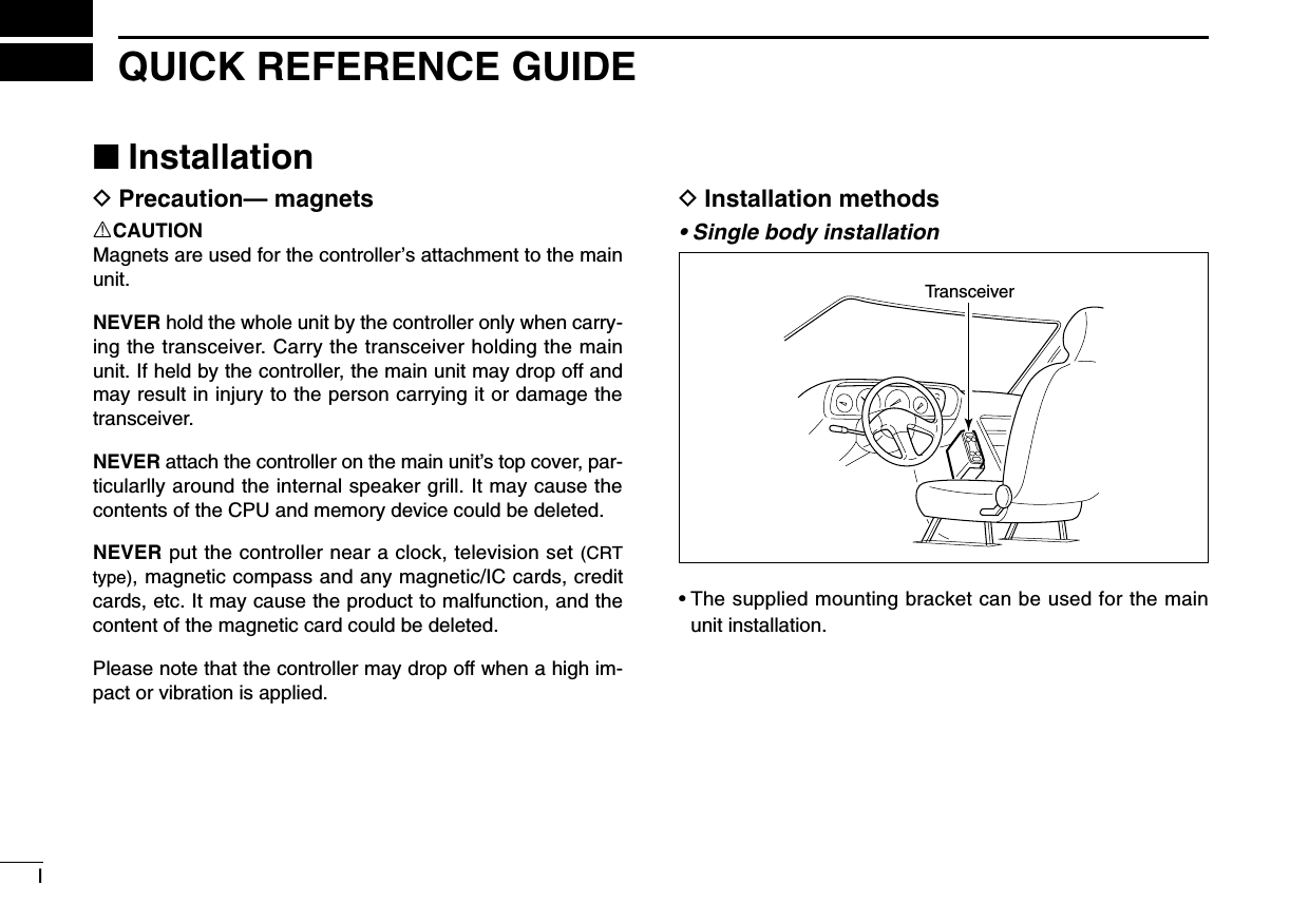 IQUICK REFERENCE GUIDE■InstallationDPrecaution— magnetsRCAUTIONMagnets are used for the controller’s attachment to the mainunit.NEVER hold the whole unit by the controller only when carry-ing the transceiver. Carry the transceiver holding the mainunit. If held by the controller, the main unit may drop off andmay result in injury to the person carrying it or damage thetransceiver.NEVER attach the controller on the main unit’s top cover, par-ticularlly around the internal speaker grill. It may cause thecontents of the CPU and memory device could be deleted.NEVER put the controller near a clock, television set (CRTtype), magnetic compass and any magnetic/IC cards, creditcards, etc. It may cause the product to malfunction, and thecontent of the magnetic card could be deleted.Please note that the controller may drop off when a high im-pact or vibration is applied.DInstallation methods• Single body installation• The supplied mounting bracket can be used for the mainunit installation.Transceiver