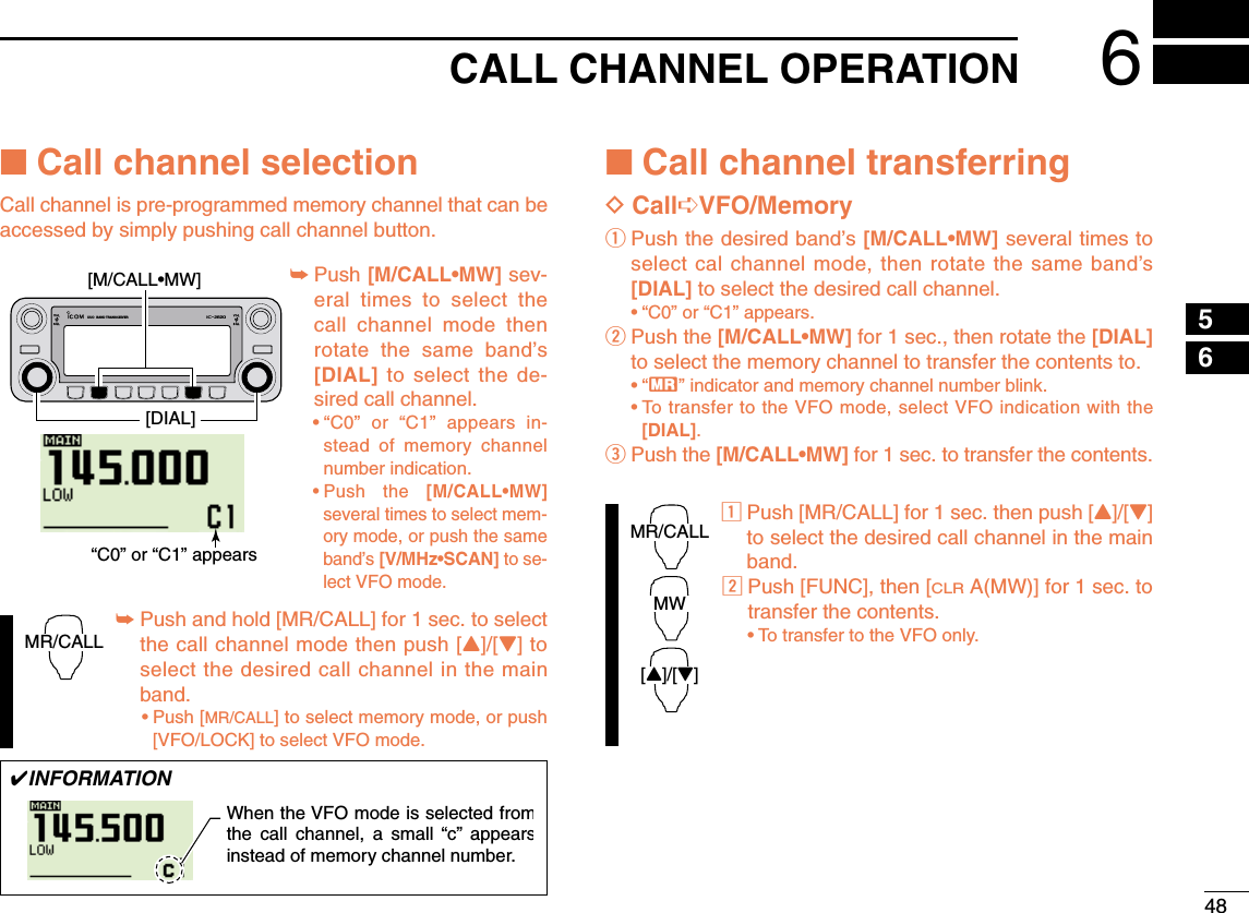 486CALL CHANNEL OPERATION12345678910111213141516171819■Call channel selectionCall channel is pre-programmed memory channel that can beaccessed by simply pushing call channel button.➥Push [M/CALL•MW] sev-eral times to select thecall channel mode thenrotate the same band’s[DIAL] to select the de-sired call channel.•“C0” or “C1” appears in-stead of memory channelnumber indication.•Push the [M/CALL•MW]several times to select mem-ory mode, or push the sameband’s [V/MHz•SCAN] to se-lect VFO mode.➥Push and hold [MR/CALL] for 1 sec. to selectthe call channel mode then push [Y]/[Z] toselect the desired call channel in the mainband.•Push [MR/CALL] to select memory mode, or push[VFO/LOCK] to select VFO mode.■Call channel transferringDCall➪VFO/MemoryqPush the desired band’s [M/CALL•MW] several times toselect cal channel mode, then rotate the same band’s[DIAL] to select the desired call channel.•“C0” or “C1” appears.wPush the [M/CALL•MW] for 1 sec., then rotate the [DIAL]to select the memory channel to transfer the contents to.•“X” indicator and memory channel number blink.•To transfer to the VFO mode, select VFO indication with the[DIAL]. ePush the [M/CALL•MW] for 1 sec. to transfer the contents.zPush [MR/CALL] for 1 sec. then push [Y]/[Z]to select the desired call channel in the mainband.xPush [FUNC], then [CLRA(MW)] for 1 sec. totransfer the contents.•To transfer to the VFO only. MR/CALLMW[Y]/[Z]MR/CALLDUO  BAND TRANSCEIVER i2820“C0” or “C1” appears[DIAL][M/CALL•MW]✔INFORMATIONWhen the VFO mode is selected fromthe call channel, a small “c” appearsinstead of memory channel number. 