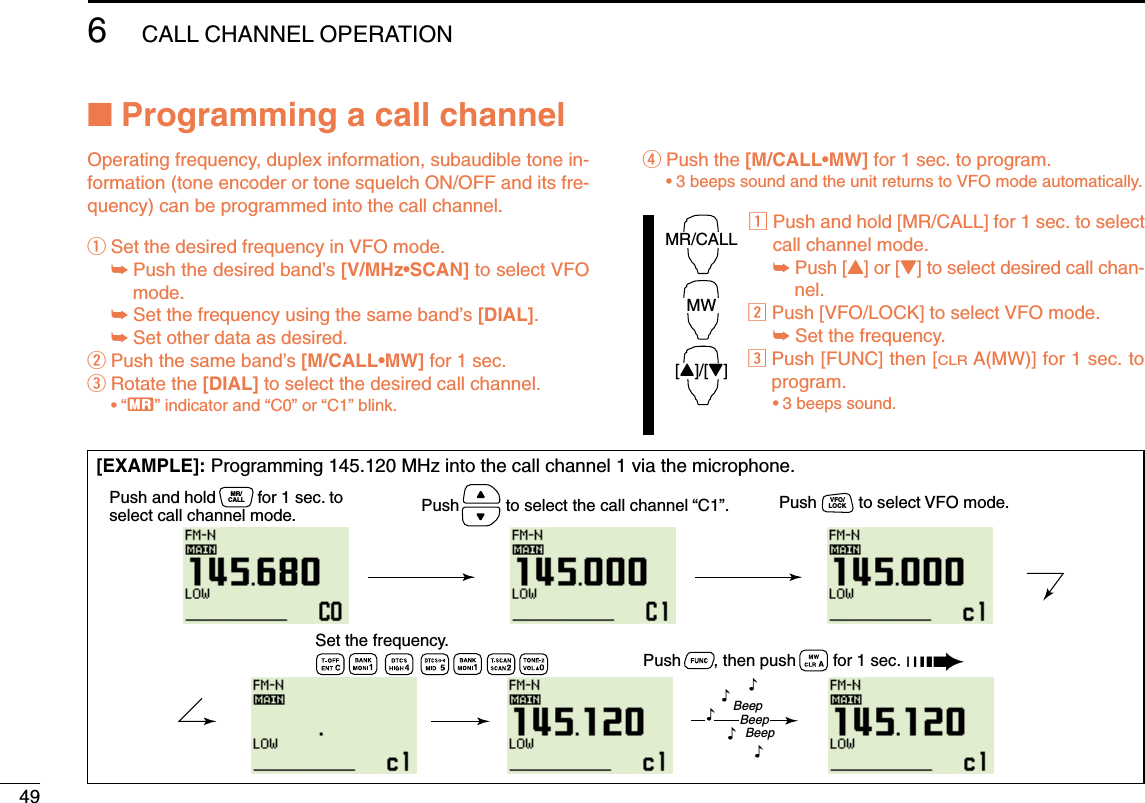 496CALL CHANNEL OPERATION■Programming a call channelOperating frequency, duplex information, subaudible tone in-formation (tone encoder or tone squelch ON/OFF and its fre-quency) can be programmed into the call channel.qSet the desired frequency in VFO mode.➥Push the desired band’s [V/MHz•SCAN] to select VFOmode.➥Set the frequency using the same band’s [DIAL].➥Set other data as desired.wPush the same band’s [M/CALL•MW] for 1 sec.eRotate the [DIAL] to select the desired call channel.•“X” indicator and “C0” or “C1” blink.rPush the [M/CALL•MW] for 1 sec. to program.•3 beeps sound and the unit returns to VFO mode automatically.zPush and hold [MR/CALL] for 1 sec. to selectcall channel mode.➥Push [Y] or [Z] to select desired call chan-nel.xPush [VFO/LOCK] to select VFO mode.➥Set the frequency.cPush [FUNC] then [CLRA(MW)] for 1 sec. toprogram.•3 beeps sound.MR/CALLMW[Y]/[Z][EXAMPLE]: Programming 145.120 MHz into the call channel 1 via the microphone.Push       , then push        for 1 sec. ➠Push          to select the call channel “C1”.BeepBeepBeep“““““Set the frequency.Push and hold         for 1 sec. to select call channel mode.MR/CALL Push         to select VFO mode.VFO/LOCK