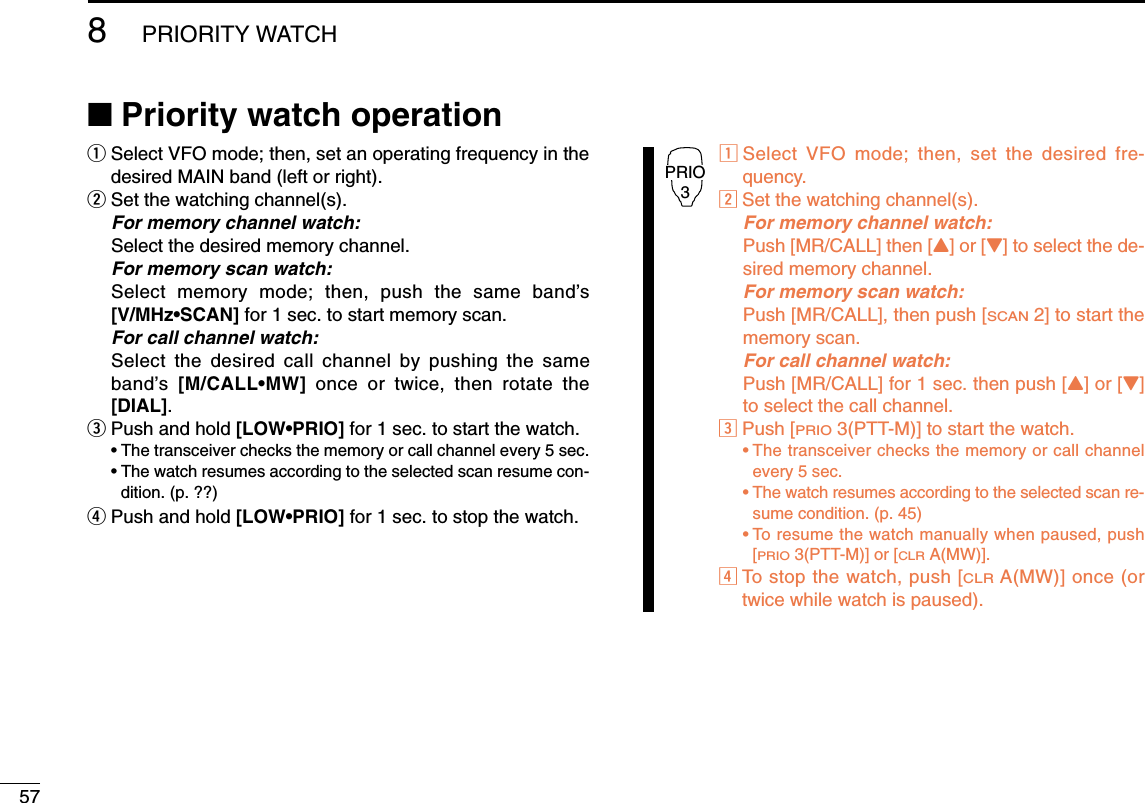 578PRIORITY WATCH■Priority watch operationqSelect VFO mode; then, set an operating frequency in thedesired MAIN band (left or right).wSet the watching channel(s).For memory channel watch:Select the desired memory channel.For memory scan watch:Select memory mode; then, push the same band’s[V/MHz•SCAN] for 1 sec. to start memory scan.For call channel watch:Select the desired call channel by pushing the sameband’s  [M/CALL•MW] once or twice, then rotate the[DIAL].ePush and hold [LOW•PRIO] for 1 sec. to start the watch.•The transceiver checks the memory or call channel every 5 sec.•The watch resumes according to the selected scan resume con-dition. (p. ??)rPush and hold [LOW•PRIO] for 1 sec. to stop the watch.zSelect VFO mode; then, set the desired fre-quency.xSet the watching channel(s).For memory channel watch:Push [MR/CALL] then [Y] or [Z] to select the de-sired memory channel.For memory scan watch:Push [MR/CALL], then push [SCAN2] to start thememory scan.For call channel watch:Push [MR/CALL] for 1 sec. then push [Y] or [Z]to select the call channel.cPush [PRIO3(PTT-M)] to start the watch.•The transceiver checks the memory or call channelevery 5 sec.•The watch resumes according to the selected scan re-sume condition. (p. 45)•To resume the watch manually when paused, push[PRIO3(PTT-M)] or [CLRA(MW)].vTo stop the watch, push [CLRA(MW)] once (ortwice while watch is paused).PRIO3