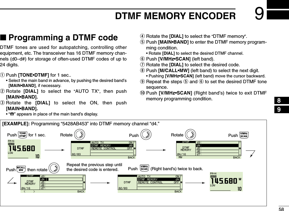 589DTMF MEMORY ENCODER12345678910111213141516171819■Programming a DTMF codeDTMF tones are used for autopatching, controlling otherequipment, etc. The transceiver has 16 DTMF memory chan-nels (d0–d#) for storage of often-used DTMF codes of up to24 digits.qPush [TONE•DTMF] for 1 sec..•Select the main band in advance, by pushing the desired band’s[MAIN•BAND], if necessary.wRotate  [DIAL] to select the “AUTO TX”, then push[MAIN•BAND].eRotate the [DIAL] to select the ON, then push[MAIN•BAND].•“1” appears in place of the main band’s display.rRotate the [DIAL] to select the “DTMF memory”.tPush [MAIN•BAND] to enter the DTMF memory program-ming condition.•Rotate [DIAL] to select the desired DTMF channel.yPush [V/MHz•SCAN] (left band).uRotate the [DIAL] to select the desired code.iPush [M/CALL•MW] (left band)to select the next digit.•Pushing [V/MHz•SCAN] (left band) move the cursor backward.oRepeat the steps tand yto set the desired DTMF tonesequence.!0 Push [V/MHz•SCAN] (Right band’s) twiceto exit DTMFmemory programming condition.[EXAMPLE]: Programming “5428AB453” into DTMF memory channel “d4.”Push PushRotatePush          for 1 sec.TONEDTMFBANDMAINBANDMAINRotateBANDMAINBANDMAINPush           (Right band&apos;s) twice to back.Push          then rotate            V/MHzSCANRepeat the previous step until the desired code is entered.M/CALLMWV/MHzSCAN