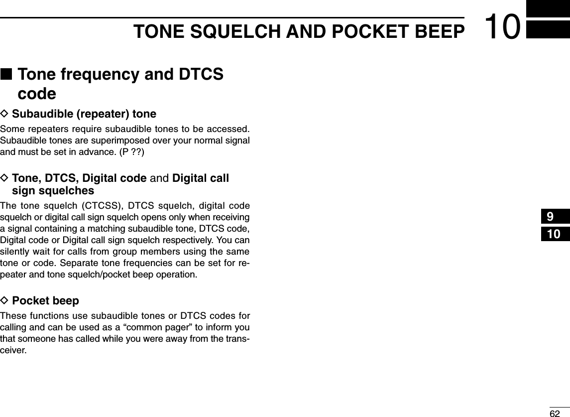 6210TONE SQUELCH AND POCKET BEEP12345678910111213141516171819■Tone frequency and DTCScodeDSubaudible (repeater) toneSome repeaters require subaudible tones to be accessed.Subaudible tones are superimposed over your normal signaland must be set in advance. (P ??)DTone, DTCS, Digital code and Digital callsign squelchesThe tone squelch (CTCSS), DTCS squelch, digital codesquelch or digital call sign squelch opens only when receivinga signal containing a matching subaudible tone, DTCS code,Digital code or Digital call sign squelch respectively. You cansilently wait for calls from group members using the sametone or code. Separate tone frequencies can be set for re-peater and tone squelch/pocket beep operation.DPocket beepThese functions use subaudible tones or DTCS codes forcalling and can be used as a “common pager” to inform youthat someone has called while you were away from the trans-ceiver. 