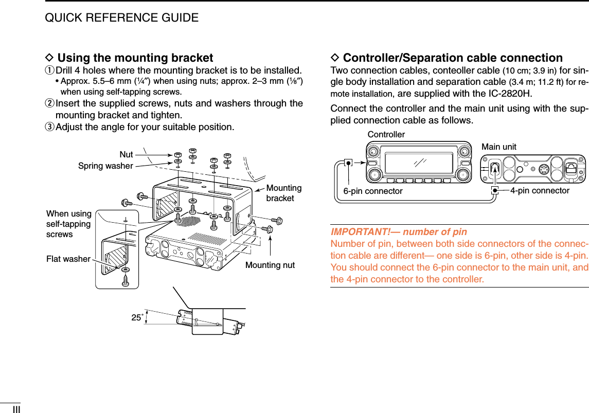 IIIQUICK REFERENCE GUIDEDUsing the mounting bracketqDrill 4 holes where the mounting bracket is to be installed.•Approx. 5.5–6 mm (1⁄4″) when using nuts; approx. 2–3 mm (1⁄8″)when using self-tapping screws.wInsert the supplied screws, nuts and washers through themounting bracket and tighten.eAdjust the angle for your suitable position.DController/Separation cable connectionTwo connection cables, conteoller cable (10 cm; 3.9 in) for sin-gle body installation and separation cable (3.4 m; 11.2 ft) for re-mote installation, are supplied with the IC-2820H.Connect the controller and the main unit using with the sup-plied connection cable as follows.IMPORTANT!— number of pinNumber of pin, between both side connectors of the connec-tion cable are different— one side is 6-pin, other side is 4-pin.You should connect the 6-pin connector to the main unit, andthe 4-pin connector to the controller.ControllerMain unit6-pin connector 4-pin connectorNutSpring washerWhen usingself-tappingscrewsFlat washer Mounting nutMountingbracket25˚