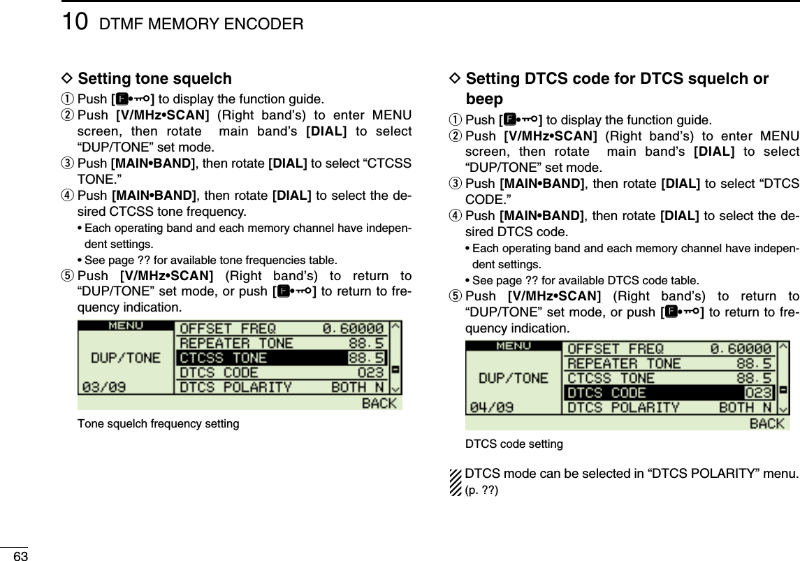 6310 DTMF MEMORY ENCODERDSetting tone squelchqPush [FF•]to display the function guide.wPush  [V/MHz•SCAN] (Right band’s) to enter MENUscreen, then rotate  main band’s  [DIAL] to select“DUP/TONE” set mode.ePush [MAIN•BAND], then rotate [DIAL] to select “CTCSSTONE.”rPush [MAIN•BAND], then rotate [DIAL] to select the de-sired CTCSS tone frequency.•Each operating band and each memory channel have indepen-dent settings.•See page ?? for available tone frequencies table.tPush  [V/MHz•SCAN] (Right band’s) to return to“DUP/TONE” set mode, or push [FF•]to return to fre-quency indication.DSetting DTCS code for DTCS squelch orbeepqPush [FF•]to display the function guide.wPush  [V/MHz•SCAN] (Right band’s) to enter MENUscreen, then rotate  main band’s  [DIAL] to select“DUP/TONE” set mode.ePush [MAIN•BAND], then rotate [DIAL] to select “DTCSCODE.”rPush [MAIN•BAND], then rotate [DIAL] to select the de-sired DTCS code.•Each operating band and each memory channel have indepen-dent settings.•See page ?? for available DTCS code table.tPush  [V/MHz•SCAN] (Right band’s) to return to“DUP/TONE” set mode, or push [FF•]to return to fre-quency indication.DTCS mode can be selected in “DTCS POLARITY” menu.(p. ??)DTCS code settingTone squelch frequency setting