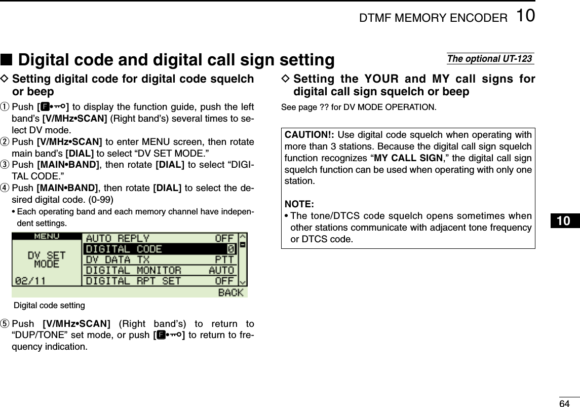 6410DTMF MEMORY ENCODER12345678910111213141516171819DSetting digital code for digital code squelchor beepqPush [FF•]to display the function guide, push the leftband’s [V/MHz•SCAN] (Right band’s) several times to se-lect DV mode.wPush [V/MHz•SCAN] to enter MENU screen, then rotatemain band’s [DIAL] to select “DV SET MODE.”ePush [MAIN•BAND], then rotate [DIAL] to select “DIGI-TAL CODE.”rPush [MAIN•BAND], then rotate [DIAL] to select the de-sired digital code. (0-99)•Each operating band and each memory channel have indepen-dent settings.tPush  [V/MHz•SCAN] (Right band’s) to return to“DUP/TONE” set mode, or push [FF•]to return to fre-quency indication.DSetting the YOUR and MY call signs fordigital call sign squelch or beepSee page ?? for DV MODE OPERATION.CAUTION!: Use digital code squelch when operating withmore than 3 stations. Because the digital call sign squelchfunction recognizes “MY CALL SIGN,” the digital call signsquelch function can be used when operating with only onestation.NOTE:• The tone/DTCS code squelch opens sometimes whenother stations communicate with adjacent tone frequencyor DTCS code.Digital code setting■Digital code and digital call sign settingThe optional UT-123 