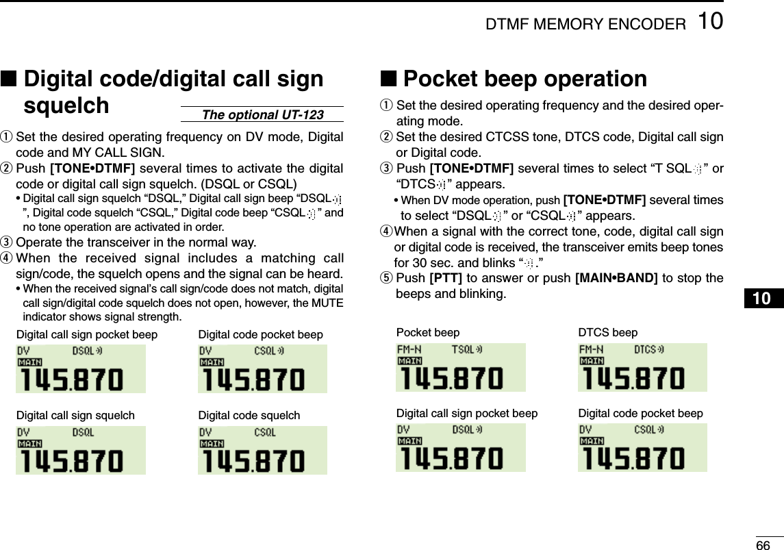 6610DTMF MEMORY ENCODER12345678910111213141516171819■Digital code/digital call signsquelchqSet the desired operating frequency on DV mode, Digitalcode and MY CALL SIGN.wPush [TONE•DTMF] several times to activate the digitalcode or digital call sign squelch. (DSQL or CSQL)•Digital call sign squelch “DSQL,” Digital call sign beep “DSQL”, Digital code squelch “CSQL,” Digital code beep “CSQL ” andno tone operation are activated in order.eOperate the transceiver in the normal way.rWhen the received signal includes a matching callsign/code, the squelch opens and the signal can be heard.•When the received signal’s call sign/code does not match, digitalcall sign/digital code squelch does not open, however, the MUTEindicator shows signal strength.■Pocket beep operationqSet the desired operating frequency and the desired oper-ating mode.wSet the desired CTCSS tone, DTCS code, Digital call signor Digital code.ePush [TONE•DTMF] several times to select “T SQL ” or“DTCS ” appears.•When DV mode operation, push [TONE•DTMF] several timesto select “DSQL ” or “CSQL ” appears.rWhen a signal with the correct tone, code, digital call signor digital code is received, the transceiver emits beep tonesfor 30 sec. and blinks “.”tPush [PTT] to answer or push [MAIN•BAND] to stop thebeeps and blinking.Pocket beep DTCS beepDigital call sign pocket beep Digital code pocket beepDigital call sign pocket beep Digital code pocket beepDigital call sign squelch Digital code squelchThe optional UT-123
