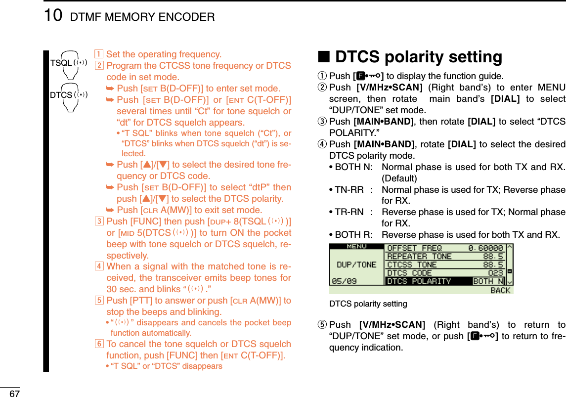 6710 DTMF MEMORY ENCODERzSet the operating frequency.xProgram the CTCSS tone frequency or DTCScode in set mode.➥Push [SETB(D-OFF)] to enter set mode.➥Push [SETB(D-OFF)] or [ENTC(T-OFF)]several times until “Ct” for tone squelch or“dt” for DTCS squelch appears.•“T SQL” blinks when tone squelch (“Ct”), or“DTCS” blinks when DTCS squelch (“dt”) is se-lected.➥Push [Y]/[Z] to select the desired tone fre-quency or DTCS code.➥Push [SETB(D-OFF)] to select “dtP” thenpush [Y]/[Z] to select the DTCS polarity.➥Push [CLRA(MW)] to exit set mode.cPush [FUNC] then push [DUP+ 8(TSQLS)]or [MID5(DTCSS)] to turn ON the pocketbeep with tone squelch or DTCS squelch, re-spectively.vWhen a signal with the matched tone is re-ceived, the transceiver emits beep tones for30 sec. and blinks “S.”bPush [PTT] to answer or push [CLRA(MW)] tostop the beeps and blinking.•“S” disappears and cancels the pocket beepfunction automatically.nTo cancel the tone squelch or DTCS squelchfunction, push [FUNC] then [ENTC(T-OFF)]. •“T SQL” or “DTCS” disappears ■DTCS polarity settingqPush [FF•]to display the function guide.wPush  [V/MHz•SCAN] (Right band’s) to enter MENUscreen, then rotate  main band’s  [DIAL] to select“DUP/TONE” set mode.ePush [MAIN•BAND], then rotate [DIAL] to select “DTCSPOLARITY.”rPush [MAIN•BAND], rotate [DIAL] to select the desiredDTCS polarity mode.• BOTH N: Normal phase is used for both TX and RX.(Default)• TN-RR : Normal phase is used for TX; Reverse phasefor RX.• TR-RN : Reverse phase is used for TX; Normal phasefor RX.• BOTH R: Reverse phase is used for both TX and RX.tPush  [V/MHz•SCAN] (Right band’s) to return to“DUP/TONE” set mode, or push [FF•]to return to fre-quency indication.DTCS polarity settingTSQLSDTCSS