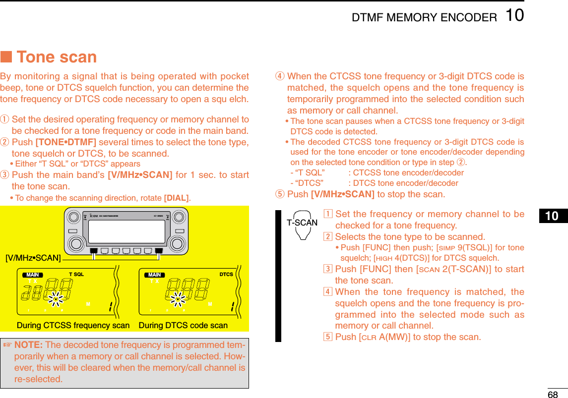 6810DTMF MEMORY ENCODER12345678910111213141516171819■Tone scanBy monitoring a signal that is being operated with pocketbeep, tone or DTCS squelch function, you can determine thetone frequency or DTCS code necessary to open a squ elch.qSet the desired operating frequency or memory channel tobe checked for a tone frequency or code in the main band.wPush [TONE•DTMF] several times to select the tone type,tone squelch or DTCS, to be scanned.•Either “T SQL” or “DTCS” appears ePush the main band’s [V/MHz•SCAN] for 1 sec. to startthe tone scan.•To change the scanning direction, rotate [DIAL].rWhen the CTCSS tone frequency or 3-digit DTCS code ismatched, the squelch opens and the tone frequency istemporarily programmed into the selected condition suchas memory or call channel.•The tone scan pauses when a CTCSS tone frequency or 3-digitDTCS code is detected.•The decoded CTCSS tone frequency or 3-digit DTCS code isused for the tone encoder or tone encoder/decoder dependingon the selected tone condition or type in step w. -“T SQL”  : CTCSS tone encoder/decoder-“DTCS”  : DTCS tone encoder/decodertPush [V/MHz•SCAN] to stop the scan.zSet the frequency or memory channel to bechecked for a tone frequency.xSelects the tone type to be scanned.•Push [FUNC] then push; [SIMP9(TSQL)] for tonesquelch; [HIGH4(DTCS)] for DTCS squelch.cPush [FUNC] then [SCAN2(T-SCAN)] to startthe tone scan.vWhen the tone frequency is matched, thesquelch opens and the tone frequency is pro-grammed into the selected mode such asmemory or call channel.bPush [CLRA(MW)] to stop the scan.T-SCANDUO  BAND TRANSCEIVER i2820MAINT  XT SQLMMAINT  XDTCSMDuring CTCSS frequency scan During DTCS code scan[V/MHz•SCAN]☞NOTE: The decoded tone frequency is programmed tem-porarily when a memory or call channel is selected. How-ever, this will be cleared when the memory/call channel isre-selected.