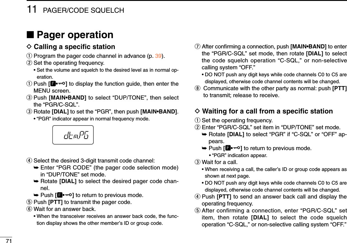 7111 PAGER/CODE SQUELCH■Pager operationDCalling a speciﬁc stationqProgram the pager code channel in advance (p. 39).wSet the operating frequency.• Set the volume and squelch to the desired level as in normal op-eration.qPush [FF•]to display the function guide, then enter theMENU screen.ePush [MAIN•BAND] to select “DUP/TONE”, then selectthe “PGR/C-SQL”.eRotate [DIAL] to set the “PGR”, then push [MAIN•BAND].•“PGR” indicator appear in normal frequency mode.rSelect the desired 3-digit transmit code channel:➥Enter “PGR CODE” (the pager code selection mode)in “DUP/TONE” set mode.➥Rotate [DIAL] to select the desired pager code chan-nel.➥Push [FF•]to return to previous mode.tPush [PTT] to transmit the pager code.yWait for an answer back.•When the transceiver receives an answer back code, the func-tion display shows the other member’s ID or group code.uAfter conﬁrming a connection, push [MAIN•BAND] to enterthe “PGR/C-SQL” set mode, then rotate [DIAL] to selectthe code squelch operation “C-SQL,” or non-selectivecalling system “OFF.”•DO NOT push any digit keys while code channels C0 to C5 aredisplayed, otherwise code channel contents will be changed.iCommunicate with the other party as normal: push [PTT]to transmit; release to receive.DWaiting for a call from a speciﬁc stationqSet the operating frequency.wEnter “PGR/C-SQL” set item in “DUP/TONE” set mode.➥Rotate [DIAL] to select “PGR” if “C-SQL” or “OFF” ap-pears.➥Push [FF•]to return to previous mode.•“PGR” indication appear. eWait for a call.•When receiving a call, the caller’s ID or group code appears asshown at next page.•DO NOT push any digit keys while code channels C0 to C5 aredisplayed, otherwise code channel contents will be changed.rPush [PTT] to send an answer back call and display theoperating frequency.tAfter confirming a connection, enter “PGR/C-SQL” setitem, then rotate [DIAL] to select the code squelchoperation “C-SQL,” or non-selective calling system “OFF.”