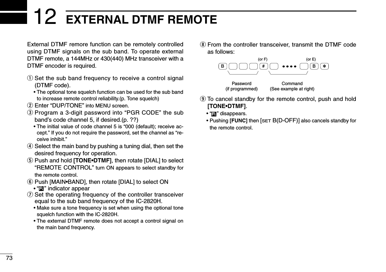 73EXTERNAL DTMF REMOTE12External DTMF remore function can be remotely controlledusing DTMF signals on the sub band. To operate externalDTMF remote, a 144MHz or 430(440) MHz transceiver with aDTMF encoder is required.qSet the sub band frequency to receive a control signal(DTMF code).• The optional tone squelch function can be used for the sub bandto increase remote control reliability.(p. Tone squelch)wEnter “DUP/TONE”into MENU screen.eProgram a 3-digit password into “PGR CODE” the subband’s code channel 5, if desired.(p. ??)• The initial value of code channel 5 is “000 (default); receive ac-cept.” If you do not require the password, set the channel as “re-ceive inhibit.”rSelect the main band by pushing a tuning dial, then set thedesired frequency for operation.tPush and hold [TONE•DTMF], then rotate [DIAL] to select“REMOTE CONTROL”turn ON appears to select standby forthe remote control.yPush [MAIN•BAND], then rotate [DIAL] to select ON• “” indicator appearuSet the operating frequency of the controller transceiverequal to the sub band frequency of the IC-2820H.• Make sure a tone frequency is set when using the optional tonesquelch function with the IC-2820H.• The external DTMF remote does not accept a control signal onthe main band frequency.iFrom the controller transceiver, transmit the DTMF codeas follows:oTo cancel standby for the remote control, push and hold[TONE•DTMF].• “” disappears.• Pushing [FUNC] then [SETB(D-OFF)] also cancels standby forthe remote control.• • • •Password(if programmed)Command(See example at right)B# B✽(or F) (or E)