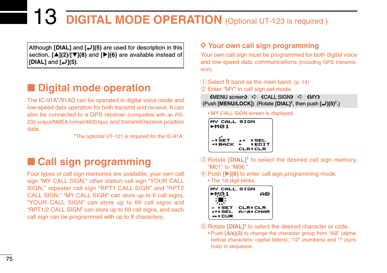 75DIGITAL MODE OPERATION (Optional UT-123 is required )13■Digital mode operationThe IC-91A*/91AD can be operated in digital voice mode andlow-speed data operation for both transmit and receive. It canalso be connected to a GPS receiver (compatible with an RS-232 output/NMEA format/4800 bps) and transmit/receive positiondata.*The optional UT-121 is required for the IC-91A.■Call sign programmingFour types of call sign memories are available; your own callsign “MY CALL SIGN,” other station call sign “YOUR CALLSIGN,” repeater call sign “RPT1 CALL SIGN” and “RPT2CALL SIGN.” “MY CALL SIGN” can store up to 6 call signs,“YOUR CALL SIGN” can store up to 60 call signs and“RPT1/2 CALL SIGN” can store up to 60 call signs, and eachcall sign can be programmed with up to 8 characters.DDYour own call sign programmingYour own call sign must be programmed for both digital voiceand low-speed data communications (including GPS transmis-sion).qSelect B band as the main band. (p. 14)wEnter “MY” in call sign set mode.•MY CALL SIGN screen is displayed.eRotate [DIAL]†to select the desired call sign memory,“M01” to “M06.” rPush [≈≈](6) to enter call sign programming mode.•The 1st digit blinks.tRotate [DIAL]†to select the desired character or code.•Push [A/a](3) to change the character group from “AB” (alpha-betical characters; capital letters), “12” (numbers) and “/” (sym-bols) in sequence.M01M01 † /MY CALL SIGNr:SET:SET:SEL:SEL:CUR:CURCLR:CLRCLR:CLRA/a:CHARA/a:CHARABM01M01  /:SET:BACK:SEL:EDITCLR:CLRMY CALL SIGNrMENU screen➪CALL SIGN➪MY(Push [MENU/LOCK]) (Rotate [DIAL]†, then push [ï](5)†.)Although [DIAL] and [ï](5) are used for description in thissection, [∫∫](2)/[√√](8) and [≈≈](6) are available instead of[DIAL] and [ï](5).