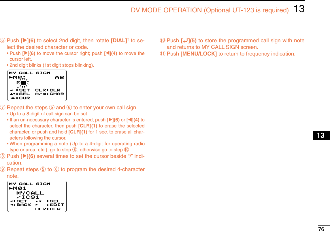 7613DV MODE OPERATION (Optional UT-123 is required)12345678910131213141516171819yPush [≈≈](6) to select 2nd digit, then rotate [DIAL]†to se-lect the desired character or code.•Push [≈≈](6) to move the cursor right; push [ΩΩ](4) to move thecursor left.•2nd digit blinks (1st digit stops blinking).uRepeat the steps tand yto enter your own call sign.•Up to a 8-digit of call sign can be set.•If an un-necessary character is entered, push [≈≈](6) or [ΩΩ](4) toselect the character, then push [CLR](1) to erase the selectedcharacter, or push and hold [CLR](1) for 1 sec. to erase all char-acters following the cursor.•When programming a note (Up to a 4-digit for operating radiotype or area, etc.), go to step i, otherwise go to step !0.iPush [≈≈](6) several times to set the cursor beside “/” indi-cation.oRepeat steps tto yto program the desired 4-characternote.!0 Push [ï](5) to store the programmed call sign with noteand returns to MY CALL SIGN screen.!1 Push [MENU/LOCK] to return to frequency indication.M01M01 MYCALL MYCALL /IC91 /IC91:SET:BACK:SEL:EDITCLR:CLRMY CALL SIGNMY CALL SIGNrM01M01 M† /MY CALL SIGNMY CALL SIGNr:SET:SET:SEL:SEL:CUR:CURCLR:CLRCLR:CLRA/a:CHARA/a:CHARAB