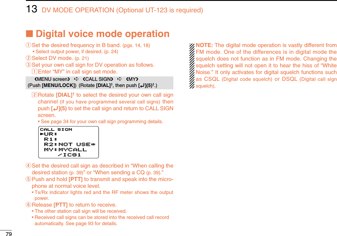 7913 DV MODE OPERATION (Optional UT-123 is required)■Digital voice mode operationqSet the desired frequency in B band. (pgs. 14, 18)•Select output power, if desired. (p. 24)wSelect DV mode. (p. 21)eSet your own call sign for DV operation as follows.zEnter “MY” in call sign set mode.xRotate [DIAL]†to select the desired your own call signchannel (if you have programmed several call signs) thenpush [ï](5) to set the call sign and return to CALL SIGNscreen.•See page 34 for your own call sign programming details.rSet the desired call sign as described in “When calling thedesired station (p. 39)” or “When sending a CQ (p. 39).” tPush and hold [PTT] to transmit and speak into the micro-phone at normal voice level.•Tx/Rx indicator lights red and the RF meter shows the outputpower.yRelease [PTT] to return to receive.•The other station call sign will be received.•Received call signs can be stored into the received call recordautomatically. See page 93 for details.NOTE: The digital mode operation is vastly different fromFM mode. One of the differences is in digital mode thesquelch does not function as in FM mode. Changing thesquelch setting will not open it to hear the hiss of “WhiteNoise.” It only activates for digital squelch functions suchas CSQL (Digital code squelch) or DSQL (Digital call signsquelch).UR:UR:R1:R1:R2:NOT USE*R2:NOT USE*MY:MYCALLMY:MYCALL    /IC91    /IC91CALL SIGNrMENU screen➪CALL SIGN➪MY(Push [MENU/LOCK]) (Rotate [DIAL]†, then push [ï](5)†.)