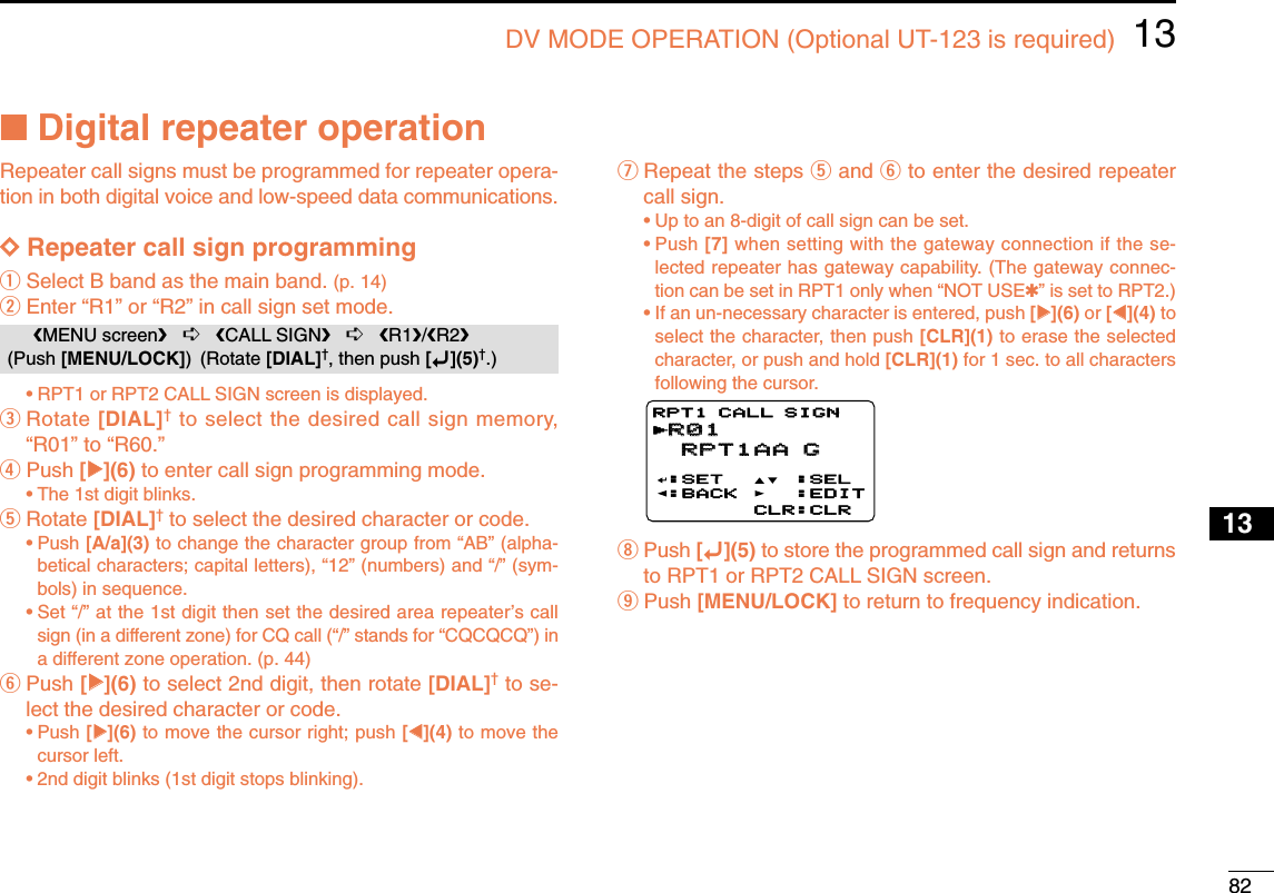 8213DV MODE OPERATION (Optional UT-123 is required)12345678910131213141516171819■Digital repeater operationRepeater call signs must be programmed for repeater opera-tion in both digital voice and low-speed data communications.DDRepeater call sign programmingqSelect B band as the main band. (p. 14)wEnter “R1” or “R2” in call sign set mode. •RPT1 or RPT2 CALL SIGN screen is displayed.eRotate [DIAL]†to select the desired call sign memory,“R01” to “R60.” rPush [≈≈](6) to enter call sign programming mode.•The 1st digit blinks.tRotate [DIAL]†to select the desired character or code.•Push [A/a](3) to change the character group from “AB” (alpha-betical characters; capital letters), “12” (numbers) and “/” (sym-bols) in sequence.•Set “/” at the 1st digit then set the desired area repeater’s callsign (in a different zone) for CQ call (“/” stands for “CQCQCQ”) ina different zone operation. (p. 44)yPush [≈≈](6) to select 2nd digit, then rotate [DIAL]†to se-lect the desired character or code.•Push [≈≈](6) to move the cursor right; push [ΩΩ](4) to move thecursor left.•2nd digit blinks (1st digit stops blinking).uRepeat the steps tand yto enter the desired repeatercall sign.•Up to an 8-digit of call sign can be set.•Push [7] when setting with the gateway connection if the se-lected repeater has gateway capability. (The gateway connec-tion can be set in RPT1 only when “NOT USE✱” is set to RPT2.)•If an un-necessary character is entered, push [≈≈](6) or [ΩΩ](4) toselect the character, then push [CLR](1) to erase the selectedcharacter, or push and hold [CLR](1) for 1 sec. to all charactersfollowing the cursor.iPush [ï](5) to store the programmed call sign and returnsto RPT1 or RPT2 CALL SIGN screen.oPush [MENU/LOCK] to return to frequency indication.R01R01 RPT1AA G RPT1AA G:SET:BACK:SEL:EDITCLR:CLRRPT1 CALL SIGNrMENU screen➪CALL SIGN➪R1/R2(Push [MENU/LOCK]) (Rotate [DIAL]†, then push [ï](5)†.)