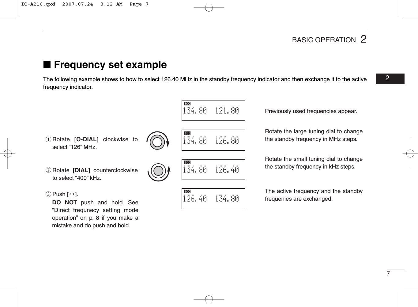 72BASIC OPERATION02■Frequency set exampleThe following example shows to how to select 126.40 MHz in the standby frequency indicator and then exchange it to the activefrequency indicator.qweThe active frequency and the standby frequenies are exchanged.Previously used frequencies appear.Rotate the large tuning dial to change the standby frequency in MHz steps.Rotate the small tuning dial to change the standby frequency in kHz steps.121.805134.80RX126.805134.80RX126.405134.80RX134.805126.40RXRotate  [O-DIAL] clockwise to select “126” MHz.Rotate  [DIAL]  counterclockwise to select “400” kHz.Push [↔].DO NOT push and hold. See “Direct frequnecy setting mode operation” on p. 8 if you make a mistake and do push and hold.IC-A210.qxd  2007.07.24  8:12 AM  Page 7