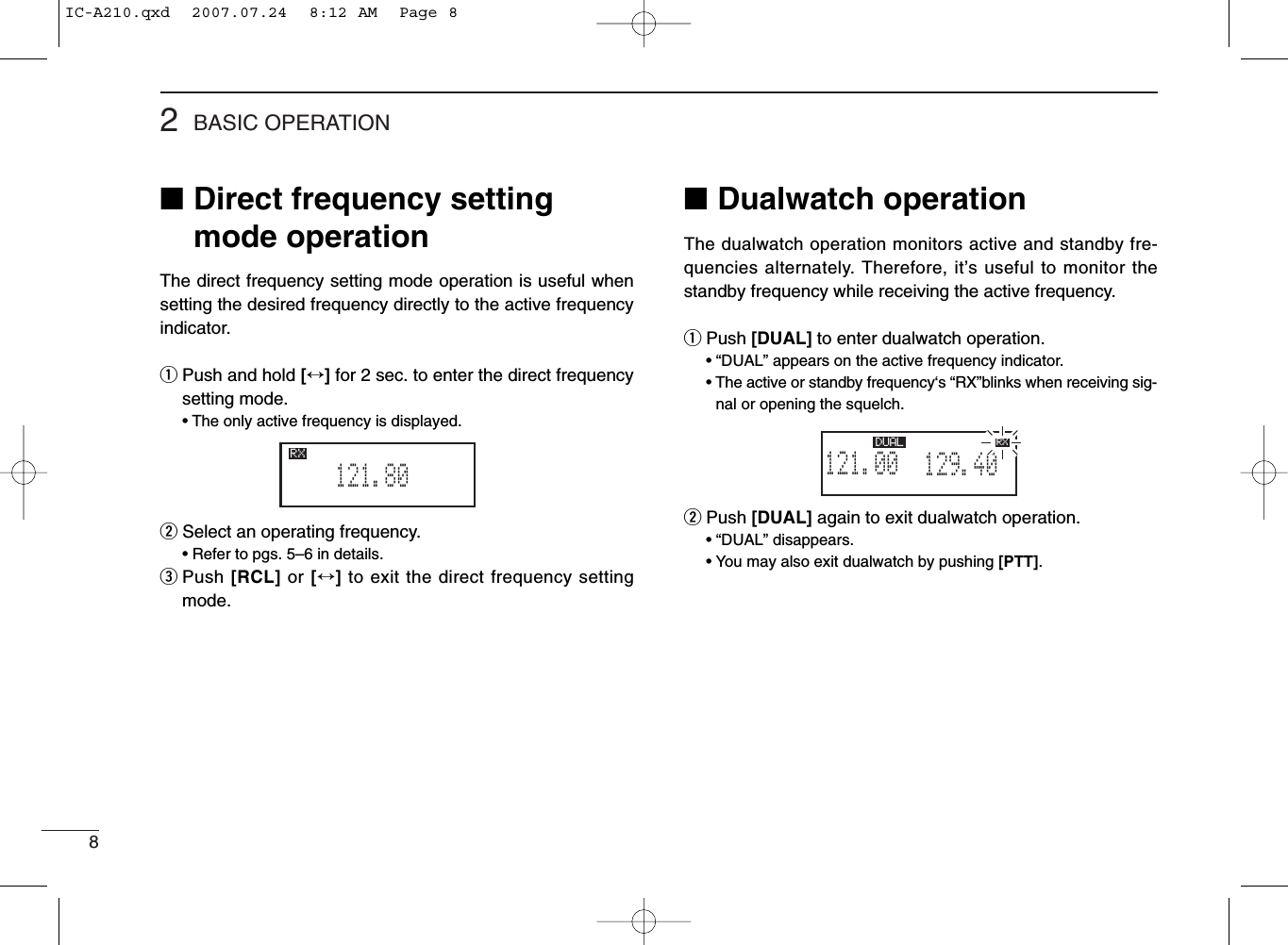 82BASIC OPERATION■Direct frequency settingmode operationThe direct frequency setting mode operation is useful whensetting the desired frequency directly to the active frequencyindicator.qPush and hold [↔]for 2 sec. to enter the direct frequencysetting mode.• The only active frequency is displayed.wSelect an operating frequency.• Refer to pgs. 5–6 in details.ePush [RCL] or [↔]to exit the direct frequency settingmode.■Dualwatch operationThe dualwatch operation monitors active and standby fre-quencies alternately. Therefore, it’s useful to monitor thestandby frequency while receiving the active frequency.qPush [DUAL] to enter dualwatch operation.• “DUAL” appears on the active frequency indicator.• The active or standby frequency‘s “RX”blinks when receiving sig-nal or opening the squelch.wPush [DUAL] again to exit dualwatch operation.• “DUAL” disappears.• You may also exit dualwatch by pushing [PTT].121.80RX129.405121.00RX DUAL RXIC-A210.qxd  2007.07.24  8:12 AM  Page 8