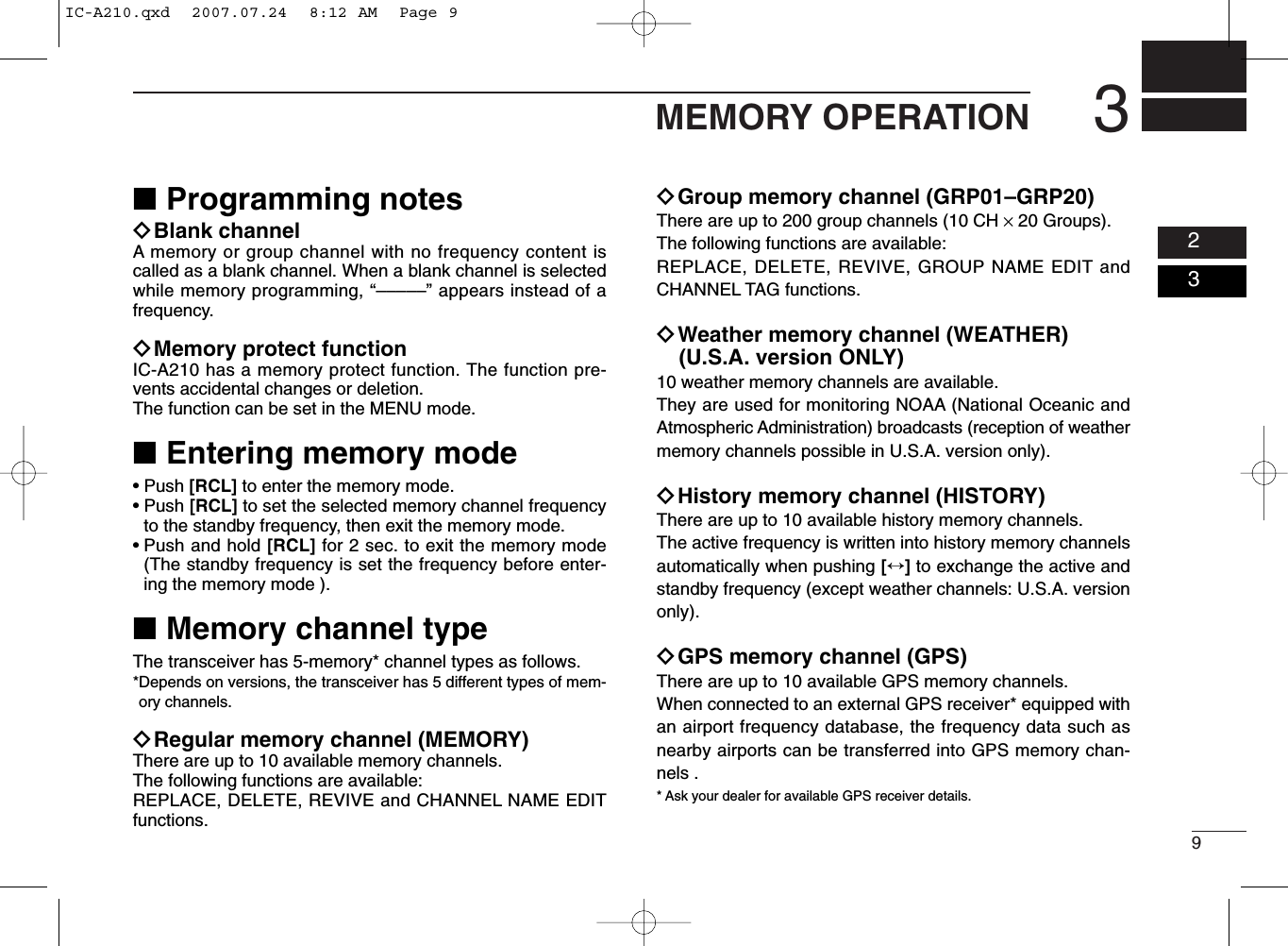 93MEMORY OPERATION0203■Programming notesïBlank channelA memory or group channel with no frequency content iscalled as a blank channel. When a blank channel is selectedwhile memory programming, “–––––” appears instead of afrequency.ïMemory protect functionIC-A210 has a memory protect function. The function pre-vents accidental changes or deletion.The function can be set in the MENU mode.■Entering memory mode• Push [RCL] to enter the memory mode.• Push [RCL] to set the selected memory channel frequencyto the standby frequency, then exit the memory mode.• Push and hold [RCL] for 2 sec. to exit the memory mode(The standby frequency is set the frequency before enter-ing the memory mode ).■Memory channel typeThe transceiver has 5-memory* channel types as follows.*Depends on versions, the transceiver has 5 different types of mem-ory channels.ïRegular memory channel (MEMORY)There are up to 10 available memory channels. The following functions are available:REPLACE, DELETE, REVIVE and CHANNEL NAME EDITfunctions.ïGroup memory channel (GRP01–GRP20)There are up to 200 group channels (10 CH ×20 Groups).The following functions are available:REPLACE, DELETE, REVIVE, GROUP NAME EDIT andCHANNEL TAG functions.ïWeather memory channel (WEATHER)(U.S.A. version ONLY)10 weather memory channels are available. They are used for monitoring NOAA (National Oceanic andAtmospheric Administration) broadcasts (reception of weathermemory channels possible in U.S.A. version only).ïHistory memory channel (HISTORY)There are up to 10 available history memory channels. The active frequency is written into history memory channelsautomatically when pushing [↔]to exchange the active andstandby frequency (except weather channels: U.S.A. versiononly).ïGPS memory channel (GPS)There are up to 10 available GPS memory channels.When connected to an external GPS receiver* equipped withan airport frequency database, the frequency data such asnearby airports can be transferred into GPS memory chan-nels .* Ask your dealer for available GPS receiver details.IC-A210.qxd  2007.07.24  8:12 AM  Page 9