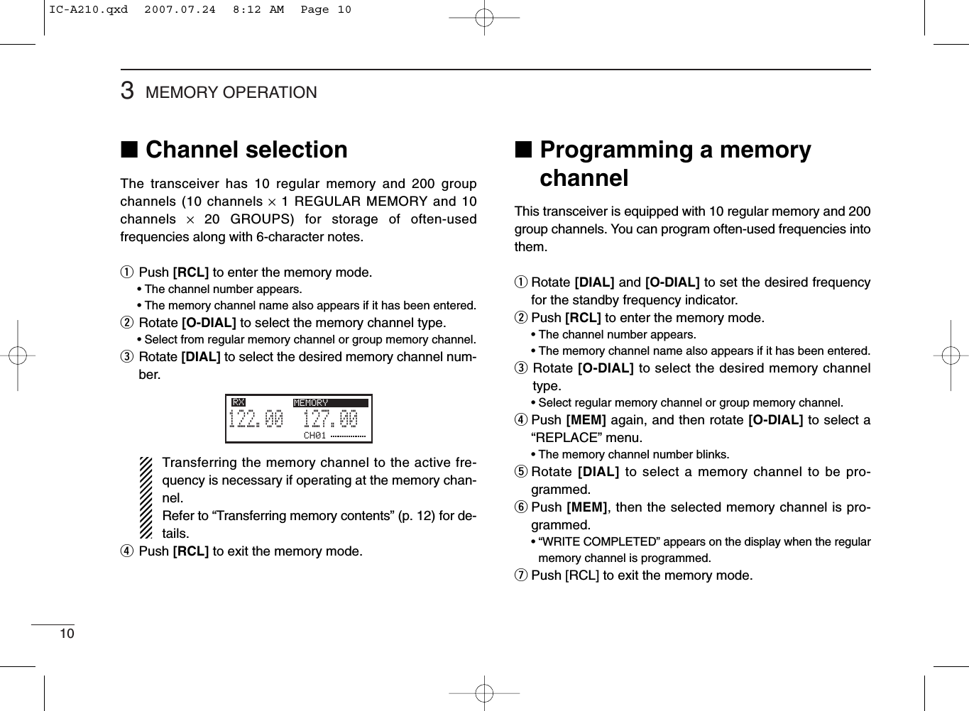 103MEMORY OPERATION■Programming a memorychannelThis transceiver is equipped with 10 regular memory and 200group channels. You can program often-used frequencies intothem.qRotate [DIAL] and [O-DIAL] to set the desired frequencyfor the standby frequency indicator.wPush [RCL] to enter the memory mode.• The channel number appears.• The memory channel name also appears if it has been entered.eRotate [O-DIAL] to select the desired memory channeltype.• Select regular memory channel or group memory channel.rPush [MEM] again, and then rotate [O-DIAL] to select a“REPLACE” menu.• The memory channel number blinks.tRotate [DIAL] to select a memory channel to be pro-grammed.yPush [MEM], then the selected memory channel is pro-grammed.• “WRITE COMPLETED” appears on the display when the regularmemory channel is programmed.uPush [RCL] to exit the memory mode.■Channel selectionThe transceiver has 10 regular memory and 200 groupchannels (10 channels ×1 REGULAR MEMORY and 10channels  ×20 GROUPS) for storage of often-usedfrequencies along with 6-character notes.qPush [RCL] to enter the memory mode.• The channel number appears.• The memory channel name also appears if it has been entered.wRotate [O-DIAL] to select the memory channel type.• Select from regular memory channel or group memory channel.eRotate [DIAL] to select the desired memory channel num-ber.Transferring the memory channel to the active fre-quency is necessary if operating at the memory chan-nel.Refer to “Transferring memory contents” (p. 12) for de-tails.rPush [RCL] to exit the memory mode.CH01127.005122.00RX MEMORYIC-A210.qxd  2007.07.24  8:12 AM  Page 10