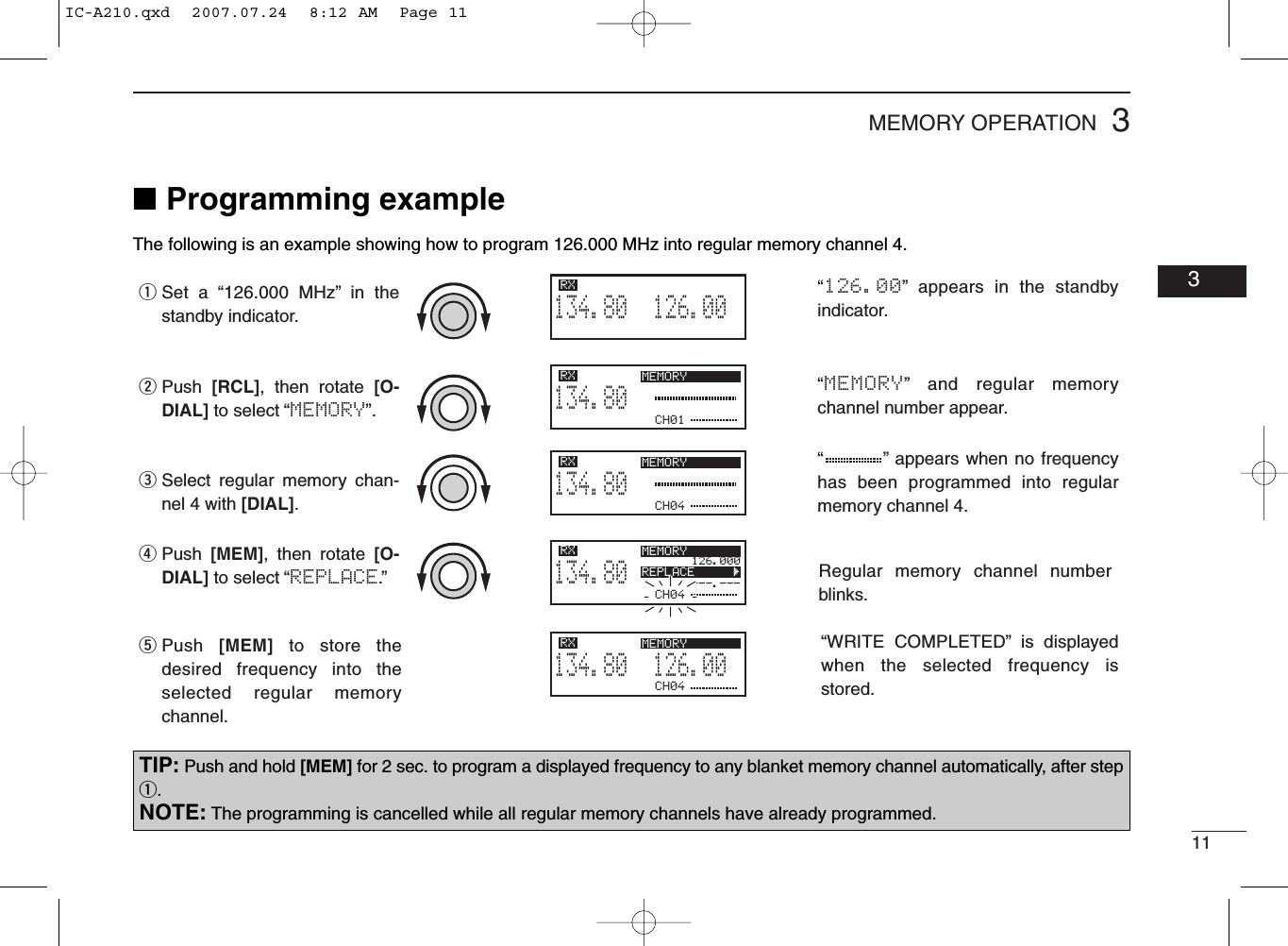 113MEMORY OPERATION03■Programming exampleThe following is an example showing how to program 126.000 MHz into regular memory channel 4.“         ” appears when no frequency has been programmed into regular memory channel 4.“MEMORY” and regular memory channel number appear.“126.00” appears in the standby indicator.126.005134.80RXCH01134.80RX MEMORYCH04134.80RX MEMORYCH04126.000---.---134.80RX MEMORYREPLACE       ÇCH04126.005134.80RX MEMORYSet a “126.000 MHz” in the standby indicator.qPush  [RCL], then rotate [O-DIAL] to select “MEMORY”.wPush  [MEM], then rotate [O-DIAL] to select “REPLACE.”rPush  [MEM] to store the desired frequency into the selected regular memory channel.tSelect regular memory chan-nel 4 with [DIAL].e“WRITE COMPLETED” is displayed when the selected frequency is stored.Regular memory channel number blinks.TIP: Push and hold [MEM] for 2 sec. to program a displayed frequency to any blanket memory channel automatically, after stepq.NOTE: The programming is cancelled while all regular memory channels have already programmed.IC-A210.qxd  2007.07.24  8:12 AM  Page 11