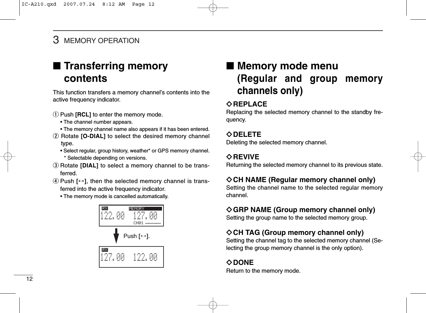 123MEMORY OPERATION■Transferring memorycontentsThis function transfers a memory channel’s contents into theactive frequency indicator.qPush [RCL] to enter the memory mode.• The channel number appears.• The memory channel name also appears if it has been entered.wRotate [O-DIAL] to select the desired memory channeltype.• Select regular, group history, weather* or GPS memory channel.* Selectable depending on versions.eRotate [DIAL] to select a memory channel to be trans-ferred.rPush [↔], then the selected memory channel is trans-ferred into the active frequency indicator.• The memory mode is cancelled automatically.■Memory mode menu(Regular and group memorychannels only)ïREPLACEReplacing the selected memory channel to the standby fre-quency.ïDELETEDeleting the selected memory channel.ïREVIVEReturning the selected memory channel to its previous state.ïCH NAME (Regular memory channel only)Setting the channel name to the selected regular memorychannel.ïGRP NAME (Group memory channel only)Setting the group name to the selected memory group.ïCH TAG (Group memory channel only)Setting the channel tag to the selected memory channel (Se-lecting the group memory channel is the only option).ïDONEReturn to the memory mode.CH01127.005122.00RX MEMORY122.005127.00RX MEMORYPush [↔].IC-A210.qxd  2007.07.24  8:12 AM  Page 12