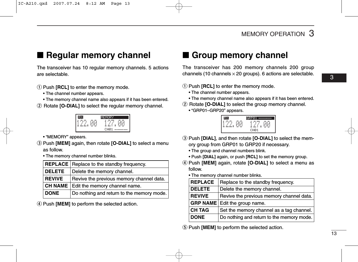 133MEMORY OPERATION03■Regular memory channelThe transceiver has 10 regular memory channels. 5 actionsare selectable.qPush [RCL] to enter the memory mode.• The channel number appears.• The memory channel name also appears if it has been entered.wRotate [O-DIAL] to select the regular memory channel.• “MEMORY” appears.ePush [MEM] again, then rotate [O-DIAL] to select a menuas follow.• The memory channel number blinks.rPush [MEM] to perform the selected action.■Group memory channelThe transceiver has 200 memory channels 200 groupchannels (10 channels ×20 groups). 6 actions are selectable.qPush [RCL] to enter the memory mode.• The channel number appears.• The memory channel name also appears if it has been entered.wRotate [O-DIAL] to select the group memory channel.• “GRP01–GRP20” appears.ePush [DIAL], and then rotate [O-DIAL] to select the mem-ory group from GRP01 to GRP20 if necessary.• The group and channel numbers blink.• Push [DIAL] again, or push [RCL] to set the memory group.rPush [MEM] again, rotate [O-DIAL] to select a menu asfollow.• The memory channel number blinks.tPush [MEM] to perform the selected action.CH01127.005122.00RX GRP01CH01127.005122.00RX MEMORYREPLACE Replace to the standby frequency.DELETE Delete the memory channel.REVIVE Revive the previous memory channel data.CH NAME Edit the memory channel name.DONE Do nothing and return to the memory mode.REPLACE Replace to the standby frequency.DELETE Delete the memory channel.REVIVE Revive the previous memory channel data.GRP NAME Edit the group name.CH TAG Set the memory channel as a tag channel.DONEDo nothing and return to the memory mode.IC-A210.qxd  2007.07.24  8:12 AM  Page 13