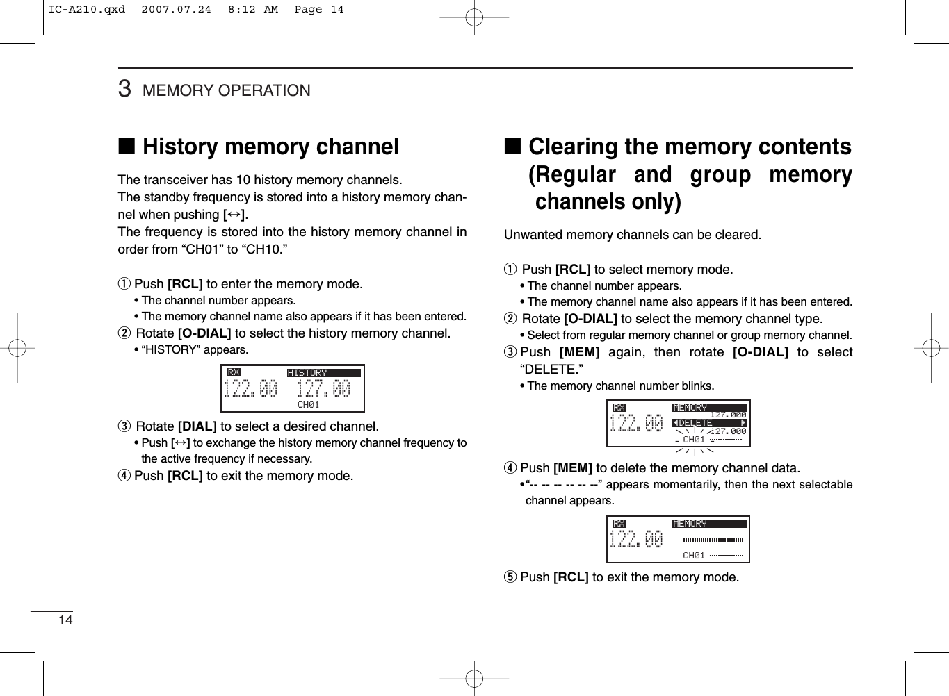 143MEMORY OPERATION■History memory channelThe transceiver has 10 history memory channels.The standby frequency is stored into a history memory chan-nel when pushing [↔].The frequency is stored into the history memory channel inorder from “CH01” to “CH10.”qPush [RCL] to enter the memory mode.• The channel number appears.• The memory channel name also appears if it has been entered.wRotate [O-DIAL] to select the history memory channel.• “HISTORY” appears.eRotate [DIAL] to select a desired channel.• Push [↔]to exchange the history memory channel frequency tothe active frequency if necessary.rPush [RCL] to exit the memory mode.■Clearing the memory contents(Regular and group memorychannels only)Unwanted memory channels can be cleared.qPush [RCL] to select memory mode.• The channel number appears.• The memory channel name also appears if it has been entered.wRotate [O-DIAL] to select the memory channel type.• Select from regular memory channel or group memory channel.ePush  [MEM] again, then rotate [O-DIAL] to select“DELETE.”• The memory channel number blinks.rPush [MEM] to delete the memory channel data.•“-- -- -- -- -- --” appears momentarily, then the next selectablechannel appears.tPush [RCL] to exit the memory mode.CH01127.005122.00RX HISTORYCH01127.000127.000122.00RX MEMORYÅDELETE       ÇCH01122.00RX MEMORYIC-A210.qxd  2007.07.24  8:12 AM  Page 14