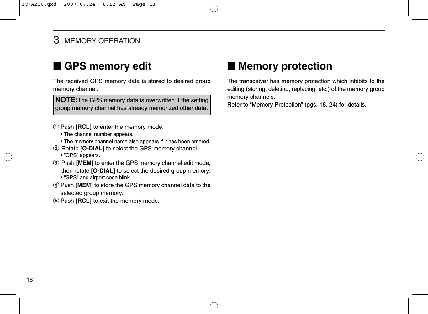 183MEMORY OPERATION■GPS memory editThe received GPS memory data is stored to desired groupmemory channel.qPush [RCL] to enter the memory mode.• The channel number appears.• The memory channel name also appears if it has been entered.wRotate [O-DIAL] to select the GPS memory channel.• “GPS” appears.ePush [MEM] to enter the GPS memory channel edit mode,then rotate [O-DIAL] to select the desired group memory.• “GPS” and airport code blink.rPush [MEM] to store the GPS memory channel data to theselected group memory.tPush [RCL] to exit the memory mode.NOTE:The GPS memory data is overwritten if the settinggroup memory channel has already memorized other data.■Memory protectionThe transceiver has memory protection which inhibits to theediting (storing, deleting, replacing, etc.) of the memory groupmemory channels.Refer to “Memory Protection” (pgs. 18, 24) for details.IC-A210.qxd  2007.07.24  8:12 AM  Page 18