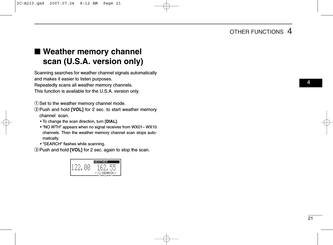 214OTHER FUNCTIONS■Weather memory channelscan (U.S.A. version only)Scanning searches for weather channel signals automaticallyand makes it easier to listen purposes.Repeatedly scans all weather memory channels.This function is available for the U.S.A. version only.qSet to the weather memory channel mode.wPush and hold [VOL] for 2 sec. to start weather memorychannel  scan.• To change the scan direction, turn [DIAL].• “NO WTH” appears when no signal receives from WX01– WX10channels. Then the weather memory channel scan stops auto-matically.• “SEARCH“ ﬂashes while scanning.ePush and hold [VOL] for 2 sec. again to stop the scan.162.555122.00RX WEATHERSEARCH04IC-A210.qxd  2007.07.24  8:12 AM  Page 21