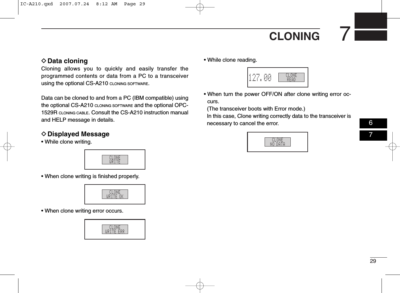297CLONINGDData cloning Cloning allows you to quickly and easily transfer theprogrammed contents or data from a PC to a transceiverusing the optional CS-A210 CLONING SOFTWARE.Data can be cloned to and from a PC (IBM compatible) usingthe optional CS-A210 CLONING SOFTWARE and the optional OPC-1529R CLONING CABLE. Consult the CS-A210 instruction manualand HELP message in details.DDisplayed Message• While clone writing.• When clone writing is ﬁnished properly.• When clone writing error occurs.• While clone reading.• When turn the power OFF/ON after clone writing error oc-curs.(The transceiver boots with Error mode.)In this case, Clone writing correctly data to the transceiver isnecessary to cancel the error.CLONEWRITECLONEWRITE OKCLONEWRITE ERRCLONEREAD127.00RX MEMORYCLONENO DATA0607IC-A210.qxd  2007.07.24  8:12 AM  Page 29