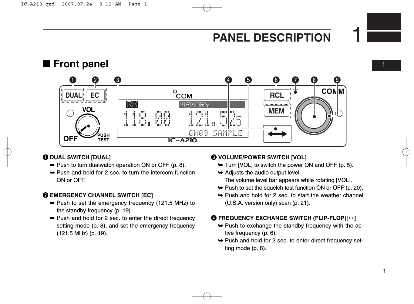 11PANEL DESCRIPTION01■Front panelqDUAL SWITCH [DUAL]➥Push to turn dualwatch operation ON or OFF (p. 8).➥Push and hold for 2 sec. to turn the intercom functionON or OFF.wEMERGENCY CHANNEL SWITCH [EC]➥Push to set the emergency frequency (121.5 MHz) tothe standby frequency (p. 19).➥Push and hold for 2 sec. to enter the direct frequencysetting mode (p. 8), and set the emergency frequency(121.5 MHz) (p. 19).eVOLUME/POWER SWITCH [VOL]➥Turn [VOL] to switch the power ON and OFF (p. 5).➥Adjusts the audio output level.The volume level bar appears while rotating [VOL].➥Push to set the squelch test function ON or OFF (p. 20).➥Push and hold for 2 sec. to start the weather channel(U.S.A. version only) scan (p. 21).rFREQUENCY EXCHANGE SWITCH (FLIP-FLOP)[↔]➥Push to exchange the standby frequency with the ac-tive frequency (p. 6).➥Push and hold for 2 sec. to enter direct frequency set-ting mode (p. 8).RCLMEMOFFVOLPUSHTESTCOMMDUALECiA210CH09 SAMPLE121.525118.00RX MEMORYeytriouqwIC-A210.qxd  2007.07.24  8:12 AM  Page 1