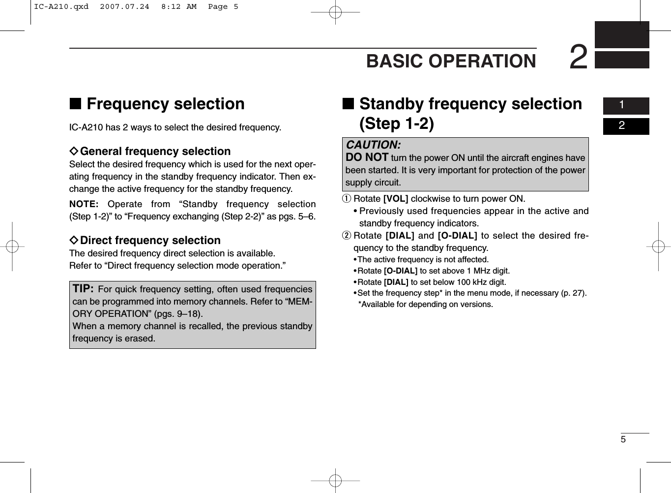 52BASIC OPERATION0102■Frequency selectionIC-A210 has 2 ways to select the desired frequency.ïGeneral frequency selectionSelect the desired frequency which is used for the next oper-ating frequency in the standby frequency indicator. Then ex-change the active frequency for the standby frequency.NOTE: Operate from “Standby frequency selection(Step 1-2)” to “Frequency exchanging (Step 2-2)” as pgs. 5–6.ïDirect frequency selectionThe desired frequency direct selection is available.Refer to “Direct frequency selection mode operation.”■Standby frequency selection(Step 1-2)qRotate [VOL] clockwise to turn power ON.• Previously used frequencies appear in the active andstandby frequency indicators.wRotate [DIAL] and [O-DIAL] to select the desired fre-quency to the standby frequency.• The active frequency is not affected.• Rotate [O-DIAL] to set above 1 MHz digit.• Rotate [DIAL] to set below 100 kHz digit.•Set the frequency step* in the menu mode, if necessary (p. 27).*Available for depending on versions.TIP: For quick frequency setting, often used frequenciescan be programmed into memory channels. Refer to “MEM-ORY OPERATION” (pgs. 9–18).When a memory channel is recalled, the previous standbyfrequency is erased.CAUTION: DO NOT turn the power ON until the aircraft engines havebeen started. It is very important for protection of the powersupply circuit.IC-A210.qxd  2007.07.24  8:12 AM  Page 5