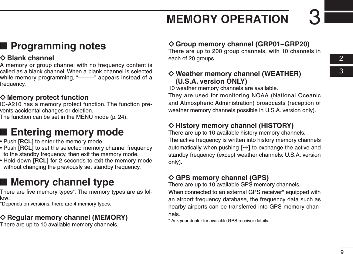 93MEMORY OPERATION  02  03■ Programming notesï Blank channelA memory or group channel with no frequency content is called as a blank channel. When a blank channel is selected while memory programming, “–––––” appears instead of a frequency.ï Memory protect functionIC-A210 has a memory protect function. The function pre-vents accidental changes or deletion.The function can be set in the MENU mode (p. 24).■  Entering memory mode•Push[RCL] to enter the memory mode.•Push[RCL] to set the selected memory channel frequency to the standby frequency, then exit the memory mode.•Holddown[RCL] for 2 seconds to exit the memory mode without changing the previously set standby frequency.■ Memory channel typeThere are ﬁve memory types*. The memory types are as fol-low:* Depends on versions, there are 4 memory types.ï Regular memory channel (MEMORY)There are up to 10 available memory channels. ï Group memory channel (GRP01–GRP20)There are up to 200 group channels, with 10 channels in each of 20 groups.ï Weather memory channel (WEATHER)  (U.S.A. version ONLY)10 weather memory channels are available. They are used for monitoring NOAA (National Oceanic and Atmospheric Administration) broadcasts (reception of weather memory channels possible in U.S.A. version only).ï History memory channel (HISTORY)There are up to 10 available history memory channels. The active frequency is written into history memory channels automatically when pushing [↔] to exchange the active and standby frequency (except weather channels: U.S.A. version only).ï GPS memory channel (GPS)There are up to 10 available GPS memory channels.When connected to an external GPS receiver* equipped with an airport frequency database, the frequency data such as nearby airports can be transferred into GPS memory chan-nels.* Ask your dealer for available GPS receiver details.