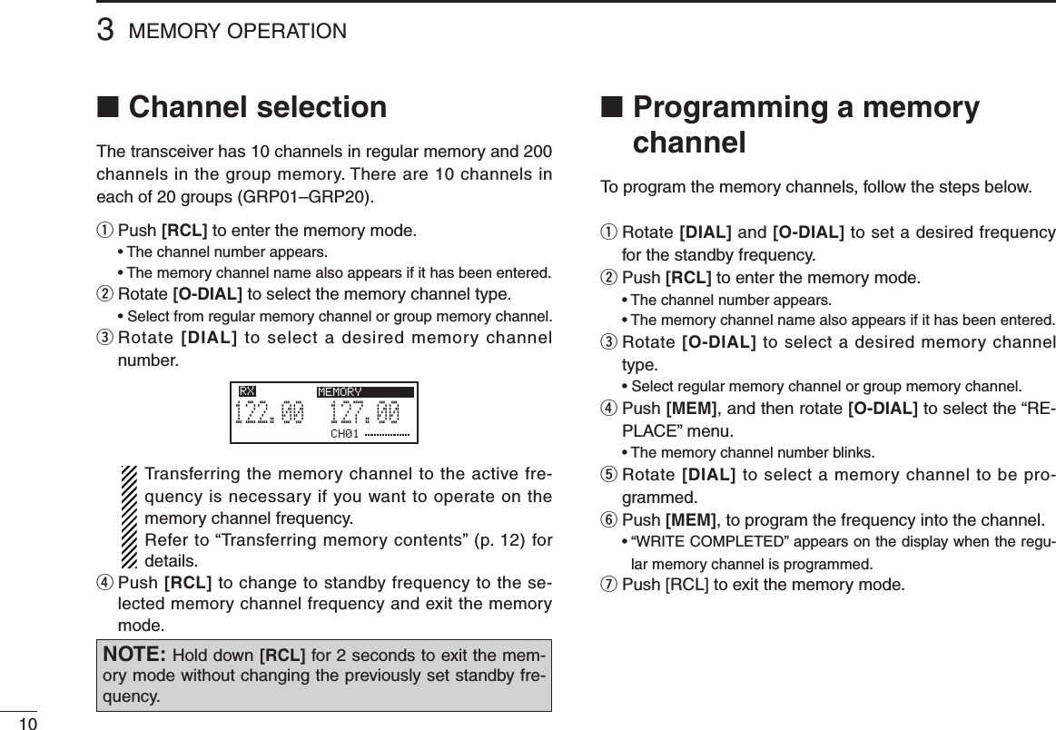 103MEMORY OPERATION■  Programming a memory channelTo program the memory channels, follow the steps below.q  Rotate [DIAL] and [O-DIAL] to set a desired frequency for the standby frequency.w  Push [RCL] to enter the memory mode. •Thechannelnumberappears. •Thememorychannelnamealsoappearsifithasbeenentered.e  Rotate [O-DIAL] to select a desired memory channel type. •Selectregularmemorychannelorgroupmemorychannel.r  Push [MEM], and then rotate [O-DIAL] to select the “RE-PLACE” menu. •Thememorychannelnumberblinks.t  Rotate [DIAL] to select a memory channel to be pro-grammed.y  Push [MEM], to program the frequency into the channel. •“WRITECOMPLETED”appearsonthedisplaywhentheregu-lar memory channel is programmed.u Push [RCL] to exit the memory mode.■ Channel selectionThe transceiver has 10 channels in regular memory and 200 channels in the group memory. There are 10 channels in each of 20 groups (GRP01–GRP20).q Push [RCL] to enter the memory mode. •Thechannelnumberappears. •Thememorychannelnamealsoappearsifithasbeenentered.w Rotate [O-DIAL] to select the memory channel type. •Selectfromregularmemorychannelorgroupmemorychannel.e  Rotate [DIAL] to select a desired memory channel number.   Transferring the memory channel to the active fre-quency is necessary if you want to operate on the memory channel frequency.   Refer to “Transferring memory contents” (p. 12) for details.r  Push [RCL] to change to standby frequency to the se-lected memory channel frequency and exit the memory mode.CH01127.005122.00RX MEMORYNOTE: Hold down [RCL] for 2 seconds to exit the mem-ory mode without changing the previously set standby fre-quency.