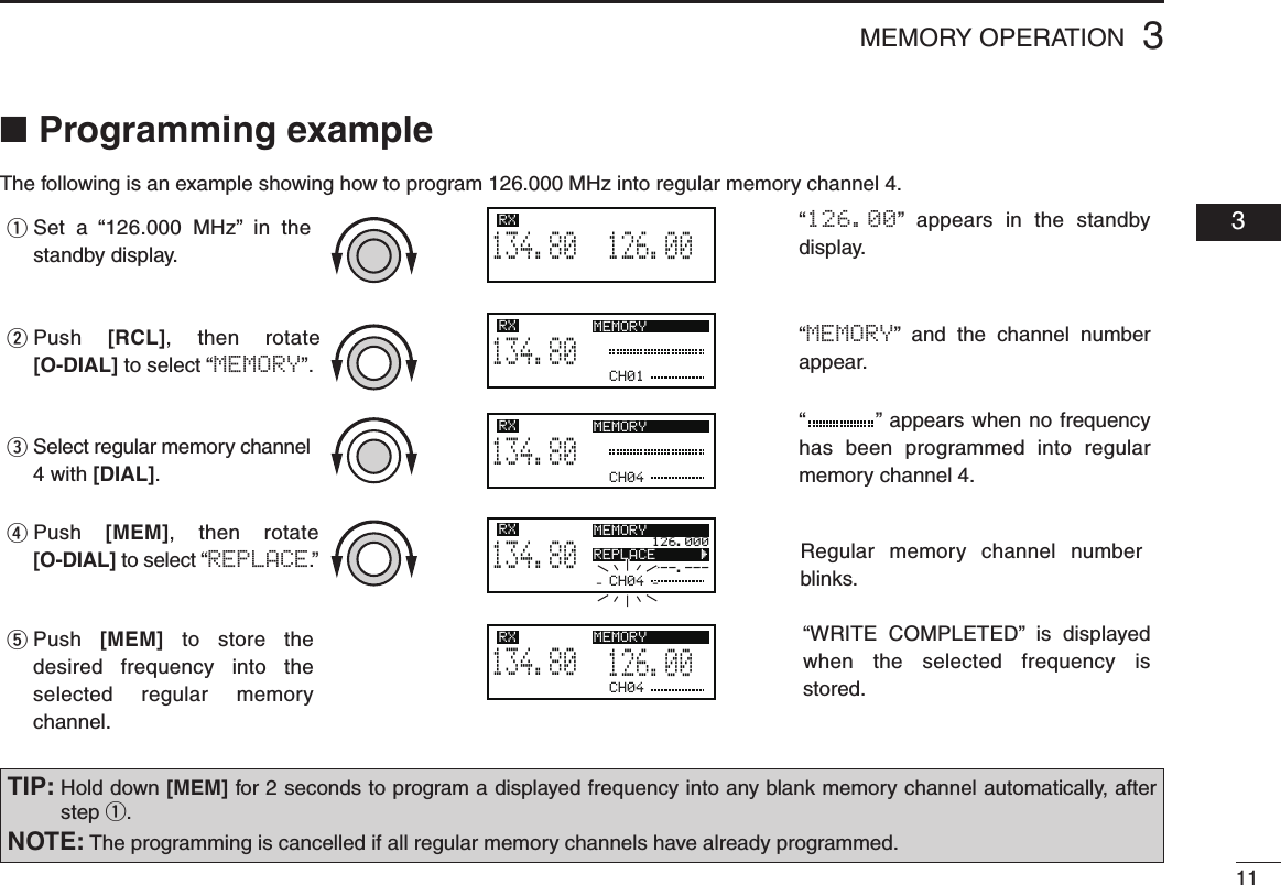 113MEMORY OPERATION  03■  Programming exampleThe following is an example showing how to program 126.000 MHz into regular memory channel 4.“         ”  appears when no frequency has been programmed into regular memory channel 4.“MEMORY”  and  the  channel  number appear.“126.00”  appears in the standby display.126.005134.80RXCH01134.80RX MEMORYCH04134.80RX MEMORYCH04126.000---.---134.80RX MEMORYREPLACE       ÇCH04126.005134.80RX MEMORYSet  a  “126.000 MHz” in the standby display.qPush [RCL],  then rotate [O-DIAL] to select “MEMORY”.wPush [MEM],  then rotate [O-DIAL] to select “REPLACE.”rPush [MEM] to store the desired frequency into the selected regular memory channel.tSelect regular memory channel 4 with [DIAL].e“WRITE  COMPLETED” is  displayed when the selected frequency is stored.Regular memory  channel number blinks.TIP:  Hold down [MEM] for 2 seconds to program a displayed frequency into any blank memory channel automatically, after step q.NOTE: The programming is cancelled if all regular memory channels have already programmed.