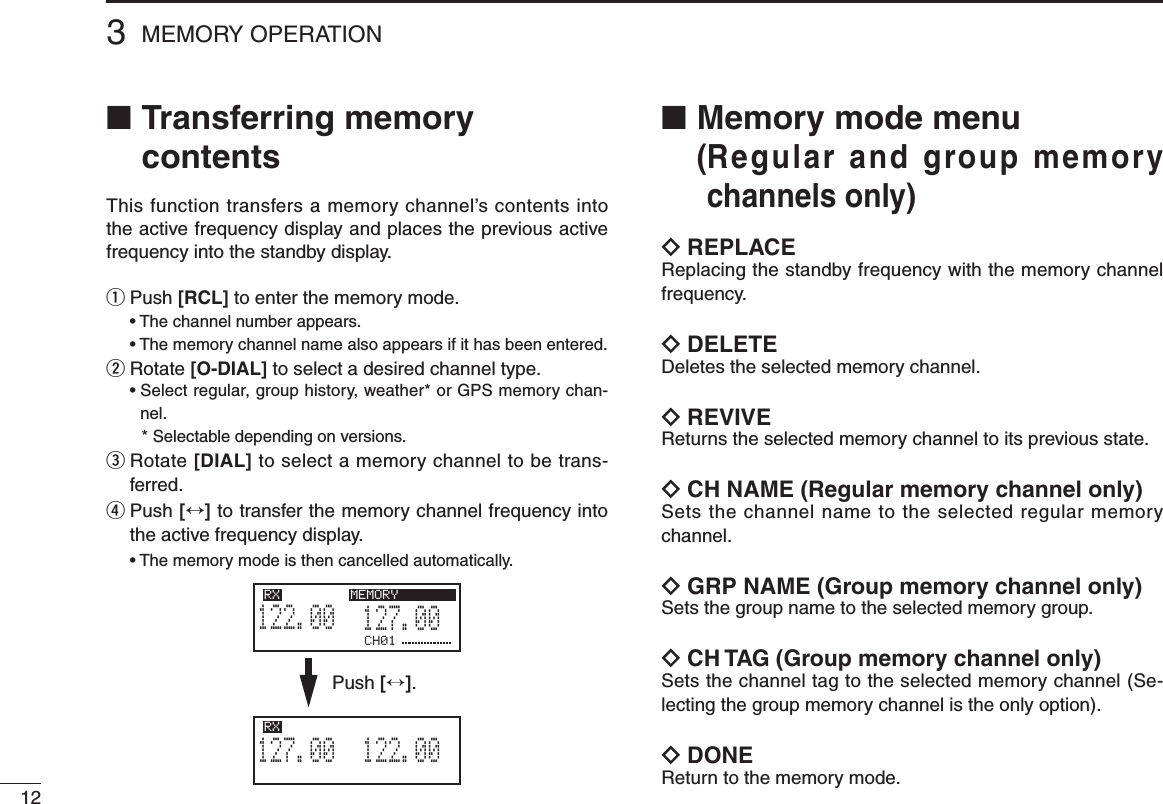 123MEMORY OPERATION■  Transferring memory contentsThis function transfers a memory channel’s contents into the active frequency display and places the previous active frequency into the standby display.q  Push [RCL] to enter the memory mode. •Thechannelnumberappears. •Thememorychannelnamealsoappearsifithasbeenentered.w  Rotate [O-DIAL] to select a desired channel type. •Selectregular,grouphistory,weather*orGPSmemorychan-nel.    * Selectable depending on versions.e  Rotate [DIAL] to select a memory channel to be trans-ferred.r  Push [↔] to transfer the memory channel frequency into the active frequency display. •Thememorymodeisthencancelledautomatically.■  Memory mode menu  ( Regular and group memory channels only)ï  REPLACEReplacing the standby frequency with the memory channel frequency.ï DELETEDeletes the selected memory channel.ï REVIVEReturns the selected memory channel to its previous state.ï CH NAME (Regular memory channel only)Sets the channel name to the selected regular memory channel.ï GRP NAME (Group memory channel only)Sets the group name to the selected memory group.ï CH TAG (Group memory channel only)Sets the channel tag to the selected memory channel (Se-lecting the group memory channel is the only option).ï DONEReturn to the memory mode.CH01127.005122.00RX MEMORY122.005127.00RX MEMORYPush [↔].