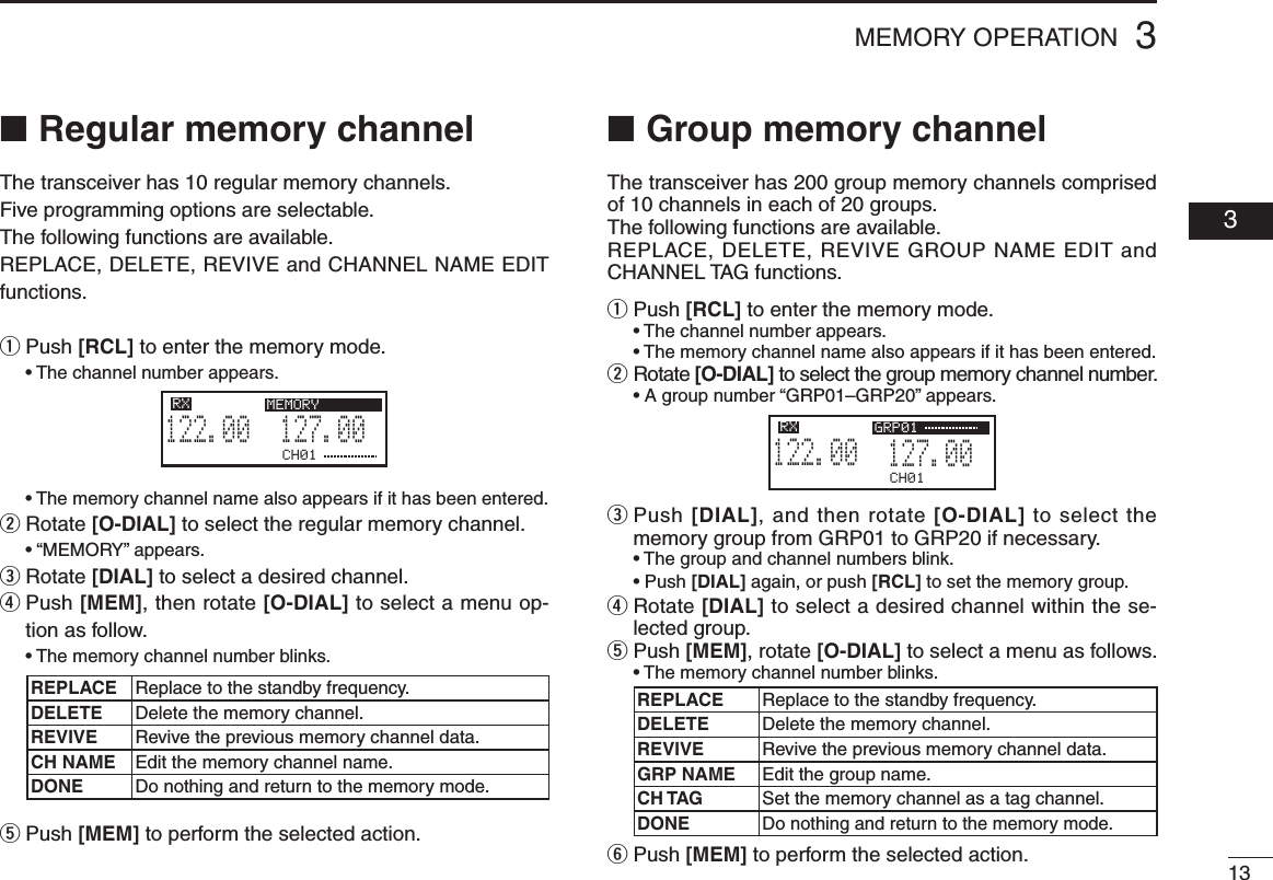 133MEMORY OPERATION  03■  Regular memory channelThe transceiver has 10 regular memory channels. Five programming options are selectable.The following functions are available.REPLACE, DELETE, REVIVE and CHANNEL NAME EDIT functions.q  Push [RCL] to enter the memory mode. •Thechannelnumberappears. •Thememorychannelnamealsoappearsifithasbeenentered.w  Rotate [O-DIAL] to select the regular memory channel. •“MEMORY”appears.e  Rotate [DIAL] to select a desired channel.r  Push [MEM], then rotate [O-DIAL] to select a menu op-tion as follow. •Thememorychannelnumberblinks.t  Push [MEM] to perform the selected action.■  Group memory channelThe transceiver has 200 group memory channels comprised of 10 channels in each of 20 groups.The following functions are available.REPLACE, DELETE, REVIVE GROUP NAME EDIT and CHANNEL TAG functions.q  Push [RCL] to enter the memory mode. •Thechannelnumberappears. •Thememorychannelnamealsoappearsifithasbeenentered.w  Rotate [O-DIAL] to select the group memory channel number. •Agroupnumber“GRP01–GRP20”appears.e  Push [DIAL], and then rotate [O-DIAL] to select the memory group from GRP01 to GRP20 if necessary. •Thegroupandchannelnumbersblink. •Push[DIAL] again, or push [RCL] to set the memory group.r  Rotate [DIAL] to select a desired channel within the se-lected group.t  Push [MEM], rotate [O-DIAL] to select a menu as follows. •Thememorychannelnumberblinks.y  Push [MEM] to perform the selected action.CH01127.005122.00RX GRP01CH01127.005122.00RX MEMORYREPLACE Replace to the standby frequency.DELETE Delete the memory channel.REVIVE Revive the previous memory channel data.CH NAME Edit the memory channel name.DONE Do nothing and return to the memory mode.REPLACE Replace to the standby frequency.DELETE Delete the memory channel.REVIVE Revive the previous memory channel data.GRP NAME Edit the group name.CH TAG Set the memory channel as a tag channel.DONEDo nothing and return to the memory mode.