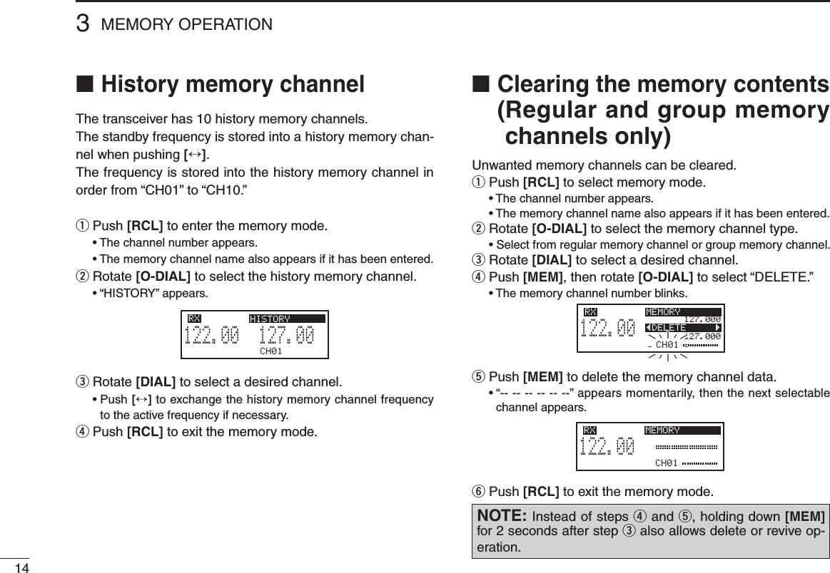 143MEMORY OPERATION■  History memory channelThe transceiver has 10 history memory channels.The standby frequency is stored into a history memory chan-nel when pushing [↔].The frequency is stored into the history memory channel in order from “CH01” to “CH10.”q  Push [RCL] to enter the memory mode. •Thechannelnumberappears. •Thememorychannelnamealsoappearsifithasbeenentered.w  Rotate [O-DIAL] to select the history memory channel. •“HISTORY”appears.e  Rotate [DIAL] to select a desired channel. •Push[↔] to exchange the history memory channel frequency to the active frequency if necessary.r  Push [RCL] to exit the memory mode.■ Clearing the memory contents ( Regular and group memory channels only)Unwanted memory channels can be cleared.q Push [RCL] to select memory mode. •Thechannelnumberappears. •Thememorychannelnamealsoappearsifithasbeenentered.w Rotate [O-DIAL] to select the memory channel type. •Selectfromregularmemorychannelorgroupmemorychannel.e  Rotate [DIAL] to select a desired channel.r  Push [MEM], then rotate [O-DIAL] to select “DELETE.” •Thememorychannelnumberblinks.t  Push [MEM] to delete the memory channel data. •“------------”appearsmomentarily,thenthenextselectablechannel appears.y  Push [RCL] to exit the memory mode.CH01127.005122.00RX HISTORYCH01127.000127.000122.00RX MEMORYÅDELETE       ÇCH01122.00RX MEMORYNOTE: Instead of steps r and t, holding down [MEM] for 2 seconds after step e also allows delete or revive op-eration.