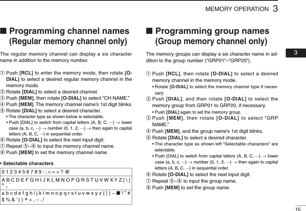 153MEMORY OPERATION  03■ Programming channel names (Regular memory channel only)The regular memory channel can display a six character name in addition to the memory number.q  Push [RCL] to enter the memory mode, then rotate [O-DIAL] to select a desired regular memory channel in the memory mode.w  Rotate [DIAL] to select a desired channel.e  Push [MEM], then rotate [O-DIAL] to select “CH NAME.”r  Push [MEM]. The memory channel name’s 1st digit blinks.t  Rotate [DIAL] to select a desired character. •Thecharactertypeasshownbelowisselectable. •Push[DIAL]toswitchfromcapitalletters(A,B,C,···)→ lower case (a, b, c, ···) → number (0, 1, 2, ···) → then again to capital letters (A, B, C, ···) in sequential order.y  Rotate [O-DIAL] to select the next input digit.u  Repeat t–y to input the memory channel name.i  Push [MEM] to set the memory channel name.•Selectable characters■ Programming group names (Group memory channel only)The memory groups can display a six character name in ad-dition to the group number (“GRP01”–“GRP20”).q  Push [RCL], then rotate [O-DIAL] to select a desired memory channel in the memory mode. •Rotate[O-DIAL] to select the memory channel type if neces-sary.w  Push [DIAL], and then rotate [O-DIAL] to select the memory group from GRP01 to GRP20, if necessary. •Push[DIAL] again to set the memory group.e  Push [MEM], then rotate [O-DIAL] to select “GRP NAME.”r  Push [MEM], and the group name’s 1st digit blinks.t  Rotate [DIAL] to select a desired character. •Thecharactertypeasshownleft“Selectablecharacters”areselectable. •Push[DIAL]toswitchfromcapitalletters(A,B,C,···)→ lower case (a, b, c, ···) → number (0, 1, 2, ···) → then again to capital letters (A, B, C, ···) in sequential order.y  Rotate [O-DIAL] to select the next input digit.u  Repeat t–y to input the group name.i  Push [MEM] to set the group name.0 1 2 3 4 5 6 7 8 9 : ; &lt; = &gt; ? @ A B C D E F G H I J K L M N O P Q R S T U V W X Y Z [ \ ] ^ _ `a b c d e f g h i j k l m n o p q r s t u v w x y z { | } ~ ■ ! ” # $ % &amp; ’ ( ) ∗ + , – . /