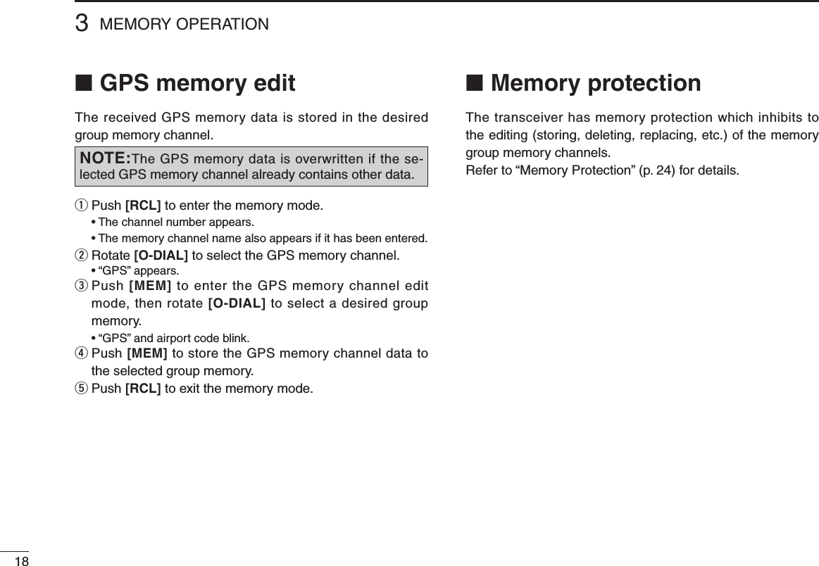 183MEMORY OPERATION■ GPS memory editThe received GPS memory data is stored in the desired group memory channel.q  Push [RCL] to enter the memory mode. •Thechannelnumberappears. •Thememorychannelnamealsoappearsifithasbeenentered.w  Rotate [O-DIAL] to select the GPS memory channel. •“GPS”appears.e  Push [MEM] to enter the GPS memory channel edit mode, then rotate [O-DIAL] to select a desired group memory. •“GPS”andairportcodeblink.r  Push [MEM] to store the GPS memory channel data to the selected group memory.t  Push [RCL] to exit the memory mode.NOTE:The GPS memory data is overwritten if the se-lected GPS memory channel already contains other data.■ Memory protectionThe transceiver has memory protection which inhibits to the editing (storing, deleting, replacing, etc.) of the memory group memory channels.Refer to “Memory Protection” (p. 24) for details.