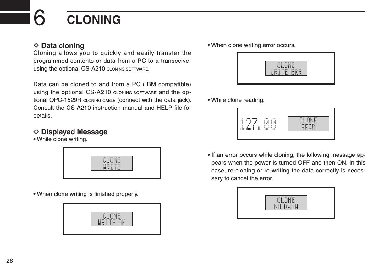 286CLONINGD  Data cloning Cloning allows you to quickly and easily transfer the programmed contents or data from a PC to a transceiver using the optional CS-A210 CLONING SOFTWARE.Data can be cloned to and from a PC (IBM compatible) using the optional CS-A210 CLONING SOFTWARE and the op-tional OPC-1529R CLONING CABLE (connect with the data jack). Consult the CS-A210 instruction manual and HELP file for details.D  Displayed Message•Whileclonewriting.•Whenclonewritingisnishedproperly.•Whenclonewritingerroroccurs.•Whileclonereading.•Ifanerroroccurswhilecloning,thefollowingmessageap-pears when the power is turned OFF and then ON. In this case, re-cloning or re-writing the data correctly is neces-sary to cancel the error.CLONEWRITECLONEWRITE OKCLONEWRITE ERRCLONEREADCLONEREAD127.00RX MEMORYCLONENO DATA