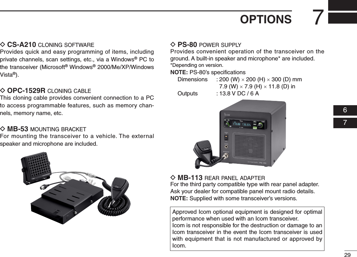 297OPTIONS  06  07D CS-A210 c l o n i n g  s o f t w a r eProvides quick and easy programming of items, including private channels, scan settings, etc., via a Windows® PC to the transceiver (Microsoft® Windows® 2000/Me/XP/Windows Vista®).D OPC-1529R c l o n i n g  c a b l e This cloning cable provides convenient connection to a PC to access programmable features, such as memory chan-nels, memory name, etc.D MB-53 m o u n t i n g  b r a c k e tFor mounting the transceiver to a vehicle. The external speaker and microphone are included.D PS-80 p o w e r  s u p p lyProvides convenient operation of the transceiver on the ground. A built-in speaker and microphone* are included.*Depending on version.NOTE: PS-80’s speciﬁcations  Dimensions  :  200 (W) × 200 (H) × 300 (D) mm 7.9 (W) × 7.9 (H) × 11.8 (D) in  Outputs  : 13.8 V DC / 6 AD MB-113 r e a r  pa n e l  a d a p t e rFor the third party compatible type with rear panel adapter.Ask your dealer for compatible panel mount radio details.NOTE: Supplied with some transceiver’s versions.Approved Icom optional equipment is designed for optimal performance when used with an Icom transceiver.Icom is not responsible for the destruction or damage to an Icom transceiver in the event the Icom transceiver is used with equipment that is not manufactured or approved by Icom.