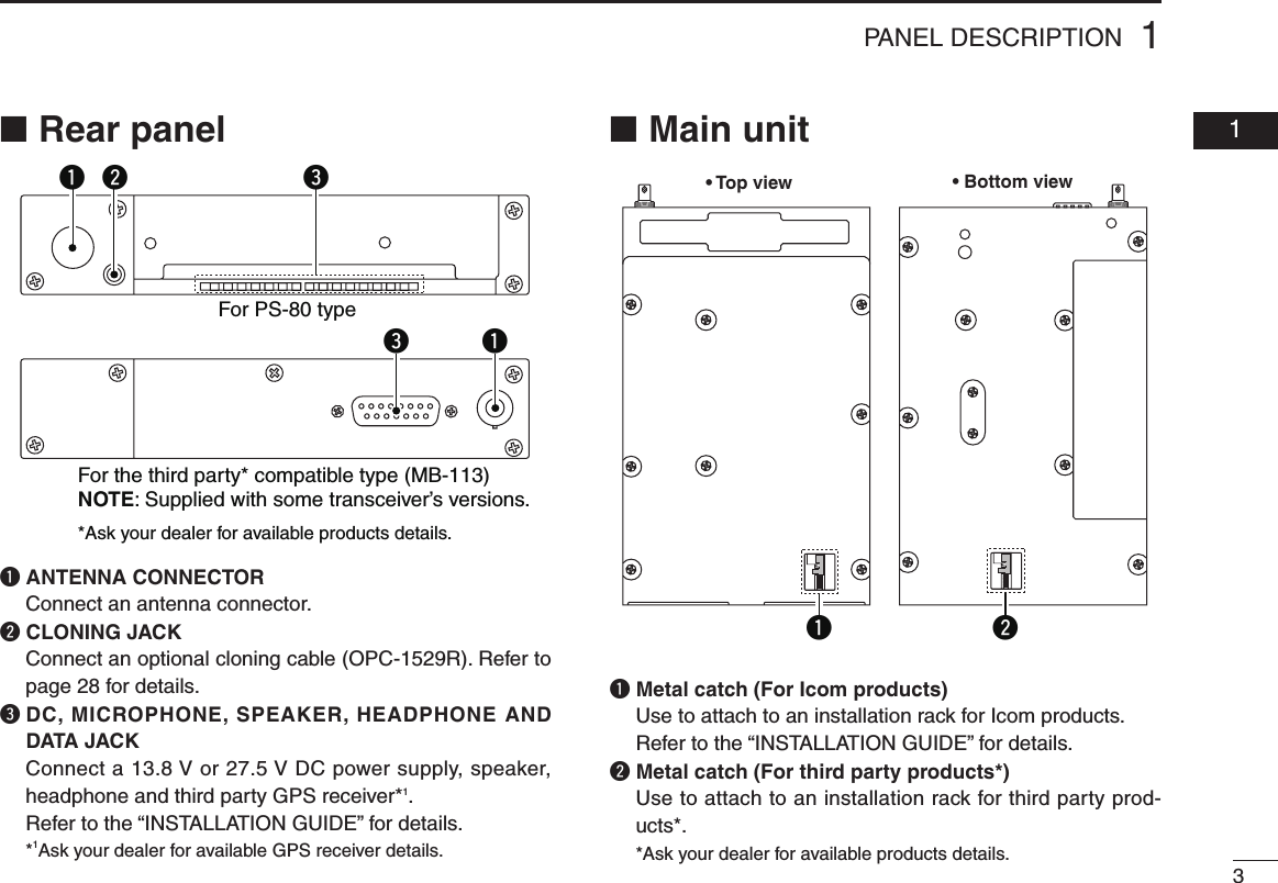31PANEL DESCRIPTION  01■ Rear panelq ANTENNA CONNECTOR  Connect an antenna connector.w CLONING JACK   Connect an optional cloning cable (OPC-1529R). Refer to page 28 for details.e  DC, MICROPHONE, SPEAKER, HEADPHONE AND DATA JACK   Connect a 13.8 V or 27.5 V DC power supply, speaker, headphone and third party GPS receiver*1.   Refer to the “INSTALLATION GUIDE” for details. *1Ask your dealer for available GPS receiver details.■ Main unitq  Metal catch (For Icom products)   Use to attach to an installation rack for Icom products. Refer to the “INSTALLATION GUIDE” for details.w  Metal catch (For third party products*)   Use to attach to an installation rack for third party prod-ucts*. *Ask your dealer for available products details.q we qeFor PS-80 typeFor the third party* compatible type (MB-113)NOTE: Supplied with some transceiver’s versions.*Ask your dealer for available products details.• Top view• Bottom viewq w