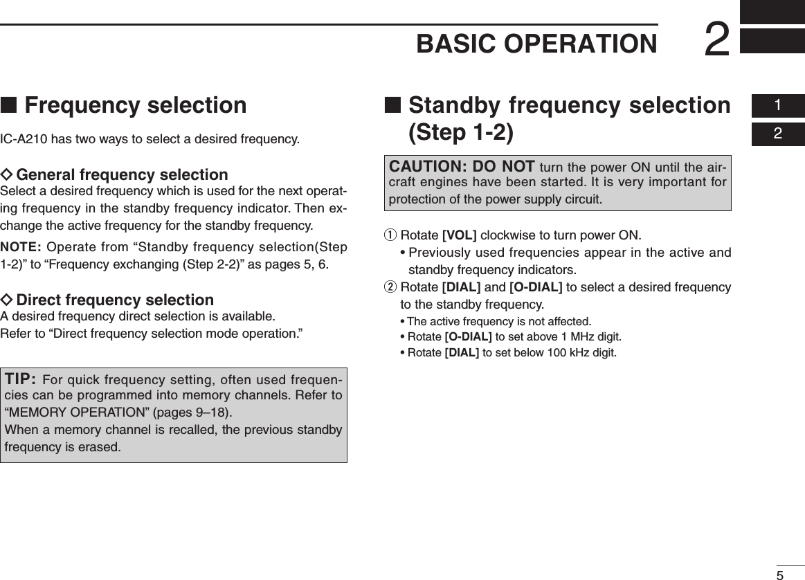 52BASIC OPERATION  01  02■  Frequency selectionIC-A210 has two ways to select a desired frequency.ï General frequency selectionSelect a desired frequency which is used for the next operat-ing frequency in the standby frequency indicator. Then ex-change the active frequency for the standby frequency.NOTE: Operate from “Standby frequency selection(Step 1-2)” to “Frequency exchanging (Step 2-2)” as pages 5, 6.ï  Direct frequency selectionA desired frequency direct selection is available.Refer to “Direct frequency selection mode operation.”■  Standby frequency selection (Step 1-2)q  Rotate [VOL] clockwise to turn power ON. •Previouslyusedfrequenciesappearintheactiveandstandby frequency indicators.w  Rotate [DIAL] and [O-DIAL] to select a desired frequency to the standby frequency. •Theactivefrequencyisnotaffected. •Rotate[O-DIAL] to set above 1 MHz digit. •Rotate[DIAL] to set below 100 kHz digit.TIP: For quick frequency setting, often used frequen-cies can be programmed into memory channels. Refer to “MEMORY OPERATION” (pages 9–18).When a memory channel is recalled, the previous standby frequency is erased.CAUTION: DO NOT turn the power ON until the air-craft engines have been started. It is very important for protection of the power supply circuit.