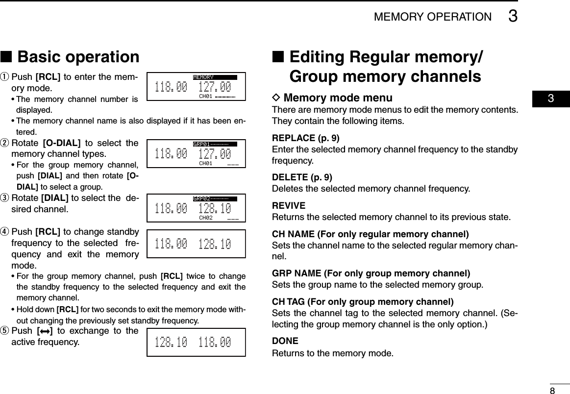 83MEMORY OPERATION  03Basic operation ■  ■ Editing Regular memory/Group memory channelsMemory mode menu DThere are memory mode menus to edit the memory contents. They contain the following items.REPLACE (p. 9)Enter the selected memory channel frequency to the standby frequency.DELETE (p. 9)Deletes the selected memory channel frequency.REVIVEReturns the selected memory channel to its previous state.CH NAME (For only regular memory channel)Sets the channel name to the selected regular memory chan-nel.GRP NAME (For only group memory channel)Sets the group name to the selected memory group.CH TAG (For only group memory channel)Sets the channel tag to the selected memory channel. (Se-lecting the group memory channel is the only option.)DONEReturns to the memory mode. Push  q[RCL] to enter the mem-ory mode.  •  The  memory  channel  number  is displayed.  •  The memory channel name is also displayed if it has been en-tered. Rotate  w[O-DIAL]  to  select  the  memory channel types.  •  For  the  group  memory  channel, push  [DIAL]  and then rotate  [O-DIAL] to select a group.  Rotate  e[DIAL] to select the  de-sired channel. Push  r[RCL] to change standby frequency to the selected    fre-quency  and  exit  the  memory mode.  •  For  the  group  memory  channel,  push  [RCL]  twice  to  change the  standby frequency  to  the  selected  frequency  and  exit the memory channel.  •  Hold down [RCL] for two seconds to exit the memory mode with-out changing the previously set standby frequency. Push  t[ ]  to  exchange  to  the active frequency.CH01127.005118.00GRP01CH02128.105118.00GRP02128.105118.00118.005128.10CH01127.005118.00MEMORY