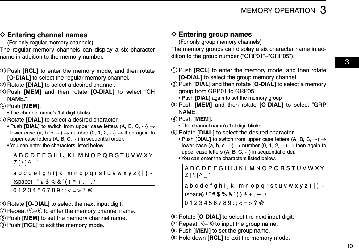 103MEMORY OPERATION  03  DEntering channel names (For only regular memory channels)The  regular  memory  channels  can  display  a  six  character name in addition to the memory number. Push  q[RCL] to enter the memory mode, and then rotate [O-DIAL] to select the regular memory channel. Rotate  w[DIAL] to select a desired channel. Push  e[MEM]  and  then  rotate  [O-DIAL]  to  select  “CH NAME.”Push  r[MEM].   •  The channel name’s 1st digit blinks.Rotate  t[DIAL] to select a desired character.  •  Push [DIAL] to switch from upper case letters (A, B, C, ···) → lower case (a, b, c, ···) → number (0, 1, 2, ···) → then again to upper case letters (A, B, C, ···) in sequential order.  • You can enter the characters listed below. Rotate  y[O-DIAL] to select the next input digit. Repeat  u t–y to enter the memory channel name. Push  i[MEM] to set the memory channel name. Push  o[RCL] to exit the memory mode.  DEntering group names (For only group memory channels)The memory groups can display a six character name in ad-dition to the group number (“GRP01”–“GRP05”). Push  q[RCL] to enter the memory mode, and then rotate [O-DIAL] to select the group memory channel. Push  w[DIAL] and then rotate [O-DIAL] to select a memory group from GRP01 to GRP05.  •  Push [DIAL] again to set the memory group. Push  e[MEM]  and  then  rotate  [O-DIAL]  to  select  “GRP NAME.” Push  r[MEM].  •  The channel name’s 1st digit blinks. Rotate  t[DIAL] to select the desired character.  •  Push [DIAL] to switch from upper case letters (A, B, C, ···) → lower case (a, b, c, ···) → number (0, 1, 2, ···) → then again to upper case letters (A, B, C, ···) in sequential order.  • You can enter the characters listed below.Rotate  y[O-DIAL] to select the next input digit. Repeat  u t–y to input the group name. Push  i[MEM] to set the group name. Hold down  o[RCL] to exit the memory mode.A B C D E F G H I J K L M N O P Q R S T U V W X Y Z [ \ ] ^ _ `a b c d e f g h i j k l m n o p q r s t u v w x y z { | } ~ (space) ! ” # $ % &amp; ’ ( ) ∗ + , – . /0 1 2 3 4 5 6 7 8 9 : ; &lt; = &gt; ? @ A B C D E F G H I J K L M N O P Q R S T U V W X Y Z [ \ ] ^ _ `a b c d e f g h i j k l m n o p q r s t u v w x y z { | } ~ (space) ! ” # $ % &amp; ’ ( ) ∗ + , – . /0 1 2 3 4 5 6 7 8 9 : ; &lt; = &gt; ? @ 