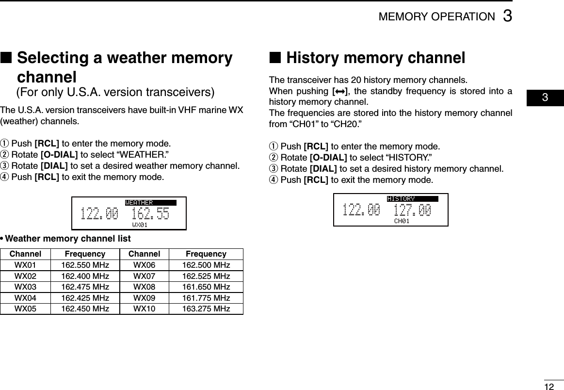 123MEMORY OPERATION  03 Selecting a  ■weather memory channelThe U.S.A. version transceivers have built-in VHF marine WX (weather) channels. Push  q[RCL] to enter the memory mode. Rotate  w[O-DIAL] to select “WEATHER.” Rotate  e[DIAL] to set a desired weather memory channel. Push  r[RCL] to exit the memory mode.WX01162.555122.00DUAL WEATHER• Weather memory channel listChannel Frequency Channel FrequencyWX01 162.550 MHz WX06 162.500 MHzWX02 162.400 MHz WX07 162.525 MHzWX03 162.475 MHz WX08 161.650 MHzWX04 162.425 MHz WX09 161.775 MHzWX05 162.450 MHz WX10 163.275 MHz (For only U.S.A. version transceivers) ■History memory channelThe transceiver has 20 history memory channels.When pushing [], the standby frequency is stored into  a history memory channel.The frequencies are stored into the history memory channel  from “CH01” to “CH20.” Push  q[RCL] to enter the memory mode.Rotate  w[O-DIAL] to select “HISTORY.” Rotate  e[DIAL] to set a desired history memory channel. Push  r[RCL] to exit the memory mode.CH01127.005122.00HISTORY