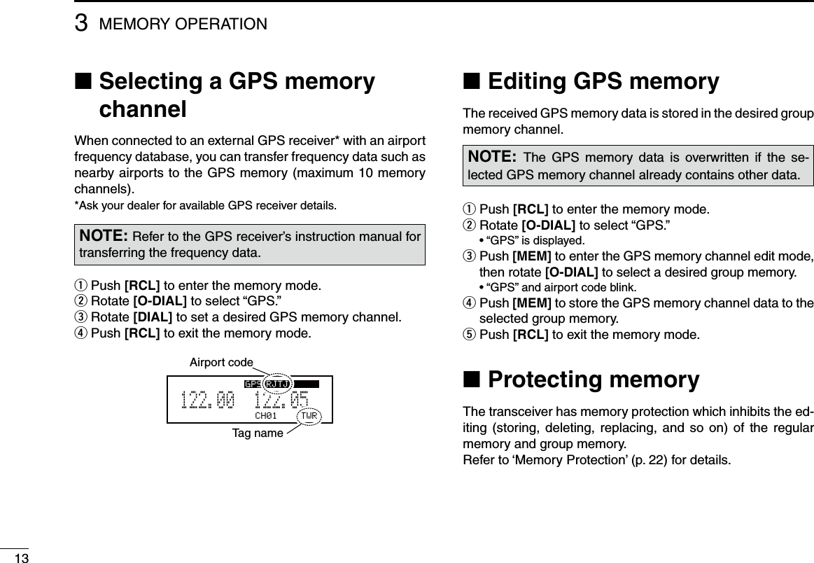 133MEMORY OPERATION■ Selecting a GPS memory channelWhen connected to an external GPS receiver* with an airport frequency database, you can transfer frequency data such as nearby airports to the GPS memory (maximum 10 memory channels).*Ask your dealer for available GPS receiver details.Push  q[RCL] to enter the memory mode. Rotate  w[O-DIAL] to select “GPS.” Rotate  e[DIAL] to set a desired GPS memory channel.  r Push [RCL] to exit the memory mode.CH01 TWR122.055122.00GPS RJTJAirport codeTag nameNOTE: Refer to the GPS receiver’s instruction manual for transferring the frequency data.Editing GPS memory ■The received GPS memory data is stored in the desired group memory channel.Push  q[RCL] to enter the memory mode. Rotate  w[O-DIAL] to select “GPS.”  • “GPS” is displayed. Push  e[MEM] to enter the GPS memory channel edit mode, then rotate [O-DIAL] to select a desired group memory.  • “GPS” and airport code blink. Push  r[MEM] to store the GPS memory channel data to the selected group memory. Push  t[RCL] to exit the memory mode. ■Protecting memoryThe transceiver has memory protection which inhibits the ed-iting (storing, deleting, replacing, and  so  on) of the regular memory and group memory.Refer to ‘Memory Protection’ (p. 22) for details.NOTE:  The  GPS  memory  data  is  overwritten  if  the  se-lected GPS memory channel already contains other data.