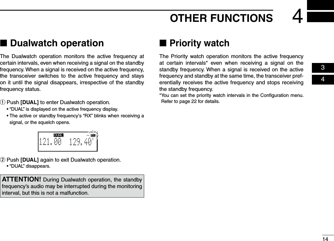 144OTHER FUNCTIONS  03  04 ■Dualwatch operationThe  Dualwatch  operation  monitors  the  active  frequency  at certain intervals, even when receiving a signal on the standby frequency. When a signal is received on the active frequency, the  transceiver  switches  to  the  active  frequency  and  stays on it until the signal disappears, irrespective of the standby frequency status. Push  q[DUAL] to enter Dualwatch operation.  • “DUAL” is displayed on the active frequency display.  •  The active or standby frequency’s “RX” blinks when receiving a signal, or the squelch opens.Push  w[DUAL] again to exit Dualwatch operation.  • “DUAL” disappears. ■Priority watchThe Priority watch operation monitors the active  frequency at  certain  intervals*  even  when  receiving  a  signal  on  the standby frequency. When a signal is received on the active frequency and standby at the same time, the transceiver pref-erentially receives the active frequency and stops receiving the standby frequency. * You can set the priority watch intervals in the Conﬁguration menu. Refer to page 22 for details.ATTENTION! During Dualwatch operation, the standby frequency’s audio may be interrupted during the monitoring interval, but this is not a malfunction.129.405121.00RX DUAL RX