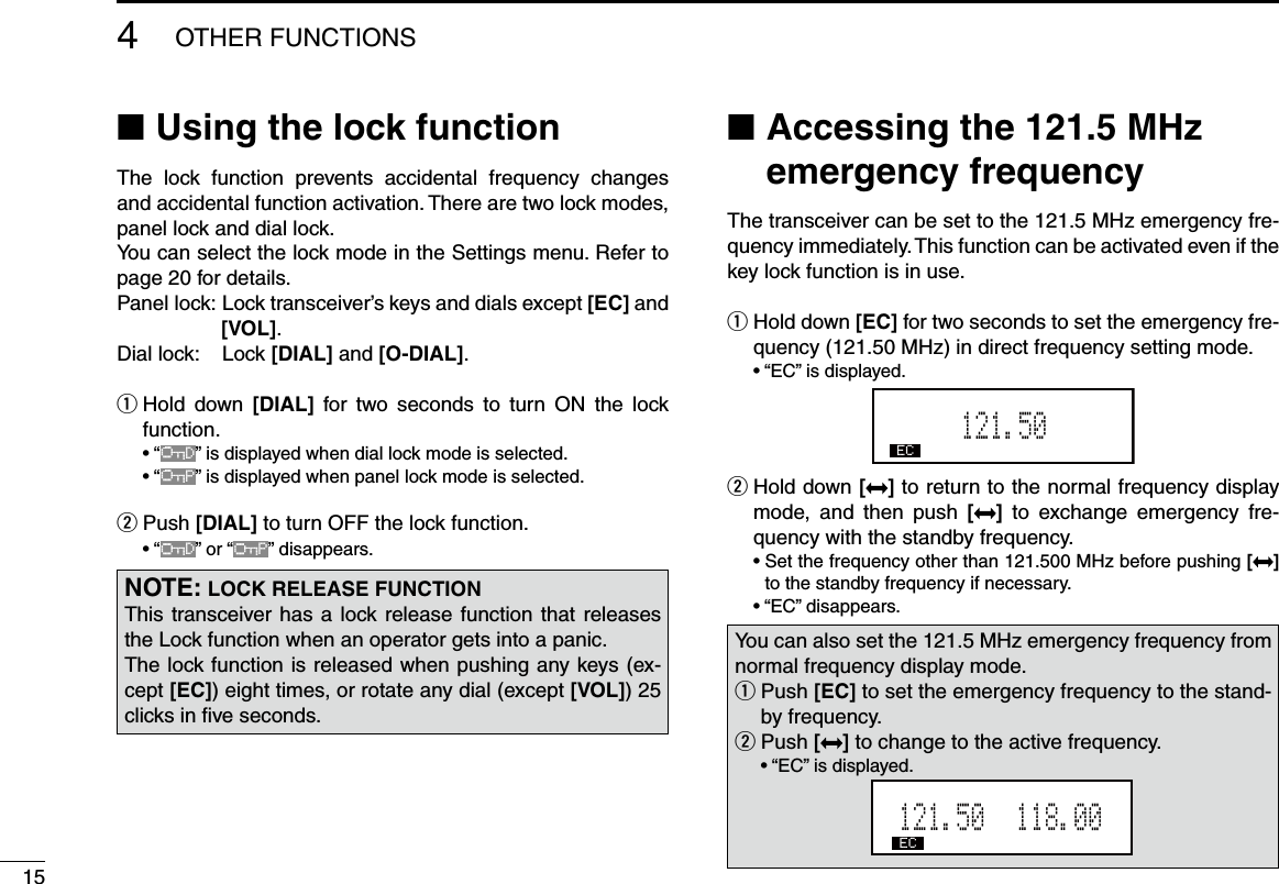 154OTHER FUNCTIONSUsing the  ■lock functionThe  lock  function  prevents  accidental  frequency  changes and accidental function activation. There are two lock modes, panel lock and dial lock. You can select the lock mode in the Settings menu. Refer to  page 20 for details.Panel lock:   Lock transceiver’s keys and dials except [EC] and [VOL].Dial lock:    Lock [DIAL] and [O-DIAL]. Hold  down  q[DIAL]  for two  seconds  to  turn  ON  the  lock function.  • “OFD” is displayed when dial lock mode is selected.  • “OFP” is displayed when panel lock mode is selected.w  Push [DIAL] to turn OFF the lock function.  • “OFD” or “OFP” disappears. Accessing the 121.5 MHz  ■emergency frequencyThe transceiver can be set to the 121.5 MHz emergency fre-quency immediately. This function can be activated even if the key lock function is in use. Hold down  q[EC] for two seconds to set the emergency fre-quency (121.50 MHz) in direct frequency setting mode.  • “EC” is displayed.121.505EC Hold down  w[ ] to return to the normal frequency display mode,  and  then  push  []  to  exchange  emergency  fre-quency with the standby frequency.  •  Set the frequency other than 121.500 MHz before pushing [ ] to the standby frequency if necessary.  • “EC” disappears. NOTE: LOCK RELEASE FUNCTIONThis transceiver has a lock release function that releases the Lock function when an operator gets into a panic.The lock function is released when pushing any keys (ex-cept [EC]) eight times, or rotate any dial (except [VOL]) 25 clicks in ﬁve seconds.You can also set the 121.5 MHz emergency frequency from normal frequency display mode. Push  q[EC] to set the emergency frequency to the stand-by frequency.Push  w[] to change to the active frequency.  • “EC” is displayed.121.50   118.00EC